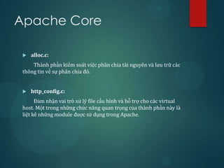 Apache Core

    alloc.c:
     Thành phần kiểm soát việc phân chia tài nguyên và lưu trữ các
 thông tin về sự phân chia đó.


    http_config.c:
       Đảm nhận vai trò xử lý file cấu hình và hỗ trợ cho các virtual
 host. Một trong những chức năng quan trọng của thành phần này là
 liệt kê những module được sử dụng trong Apache.
 