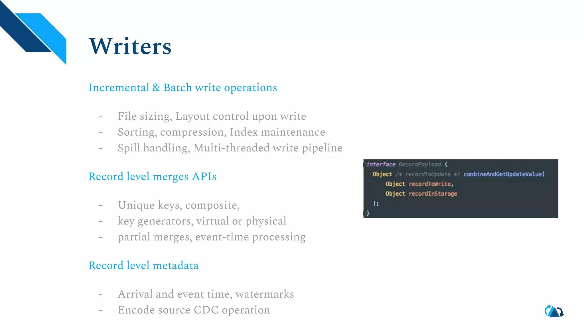 Writers
Incremental & Batch write operations
- File sizing, Layout control upon write
- Sorting, compression, Index maintenance
- Spill handling, Multi-threaded write pipeline
Record level merges APIs
- Unique keys, composite,
- key generators, virtual or physical
- partial merges, event-time processing
Record level metadata
- Arrival and event time, watermarks
- Encode source CDC operation
 