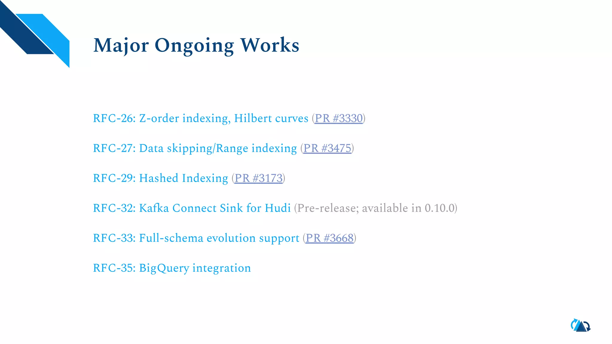 Major Ongoing Works
RFC-26: Z-order indexing, Hilbert curves (PR #3330)
RFC-27: Data skipping/Range indexing (PR #3475)
RFC-29: Hashed Indexing (PR #3173)
RFC-32: Kafka Connect Sink for Hudi (Pre-release; available in 0.10.0)
RFC-33: Full-schema evolution support (PR #3668)
RFC-35: BigQuery integration
 
