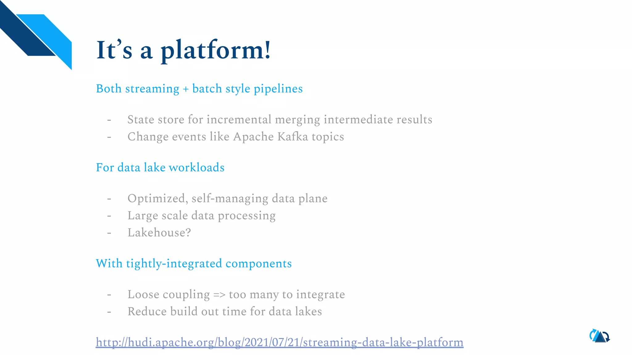 It’s a platform!
Both streaming + batch style pipelines
- State store for incremental merging intermediate results
- Change events like Apache Kafka topics
For data lake workloads
- Optimized, self-managing data plane
- Large scale data processing
- Lakehouse?
With tightly-integrated components
- Loose coupling => too many to integrate
- Reduce build out time for data lakes
http://hudi.apache.org/blog/2021/07/21/streaming-data-lake-platform
 