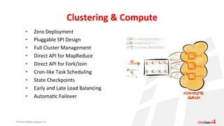 © 
2014 
GridGain 
Systems, 
Inc. 
Clustering 
& 
Compute 
• Zero 
Deployment 
• Pluggable 
SPI 
Design 
• Full 
Cluster 
Management 
• Direct 
API 
for 
MapReduce 
• Direct 
API 
for 
Fork/Join 
• Cron-­‐like 
Task 
Scheduling 
• State 
Checkpoints 
• Early 
and 
Late 
Load 
Balancing 
• AutomaSc 
Failover 
 