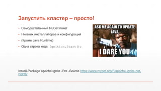 Запустить кластер – просто!
▪ Самодостаточный NuGet пакет
▪ Никаких инсталляторов и конфигураций
▪ (Кроме Java Runtime)
▪ Одна строка кода: Ignition.Start();
Install-Package Apache.Ignite -Pre -Source https://www.myget.org/F/apache-ignite-net-
nightly
 