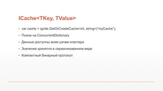 ICache<TKey, TValue>
▪ var cache = ignite.GetOrCreateCache<int, string>(“myCache”);
▪ Похож на ConcurrentDictionary
▪ Данные доступны всем узлам кластера
▪ Значения хранятся в сериализованном виде
▪ Компактный бинарный протокол
 