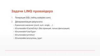 Задачи LINQ провайдера
1. Генерация SQL (relinq.codeplex.com)
2. Десериализация результата:
▪ Единичное значение (count, sum, single, ...)
▪ IEnumerable<ICacheEntry> (без проекций, только фильтрация)
▪ IEnumerable<UserType>
▪ IEnumerable<primitive>
▪ IEnumerable<anonymous_type>
 