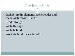 Persistent Store
 CacheStore implements cacheLoader and
cacheWriter from JCache
 Read through
 Write through
 Write behind
 Works behind the cache API’s
 