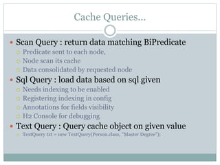 Cache Queries…
 Scan Query : return data matching BiPredicate
 Predicate sent to each node,
 Node scan its cache
 Data consolidated by requested node
 Sql Query : load data based on sql given
 Needs indexing to be enabled
 Registering indexing in config
 Annotations for fields visibility
 H2 Console for debugging
 Text Query : Query cache object on given value
 TextQuery txt = new TextQuery(Person.class, "Master Degree");
 