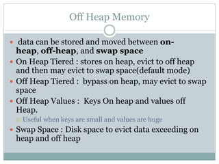 Off Heap Memory
 data can be stored and moved between on-
heap, off-heap, and swap space
 On Heap Tiered : stores on heap, evict to off heap
and then may evict to swap space(default mode)
 Off Heap Tiered : bypass on heap, may evict to swap
space
 Off Heap Values : Keys On heap and values off
Heap.
 Useful when keys are small and values are huge
 Swap Space : Disk space to evict data exceeding on
heap and off heap
 