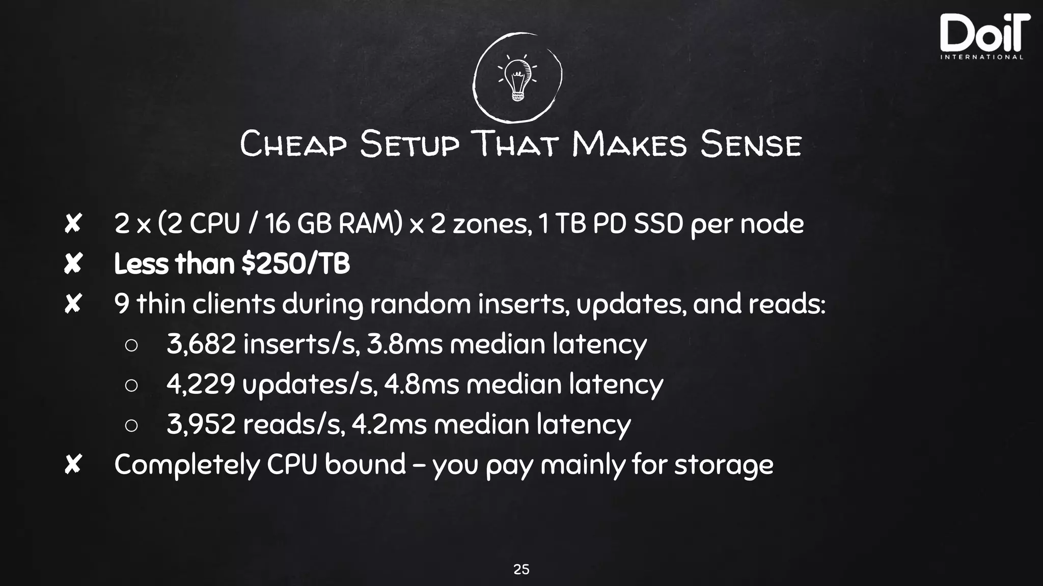 Cheap Setup That Makes Sense
25
✘ 2 x (2 CPU / 16 GB RAM) x 2 zones, 1 TB PD SSD per node
✘ Less than $250/TB
✘ 9 thin clients during random inserts, updates, and reads:
○ 3,682 inserts/s, 3.8ms median latency
○ 4,229 updates/s, 4.8ms median latency
○ 3,952 reads/s, 4.2ms median latency
✘ Completely CPU bound - you pay mainly for storage
 