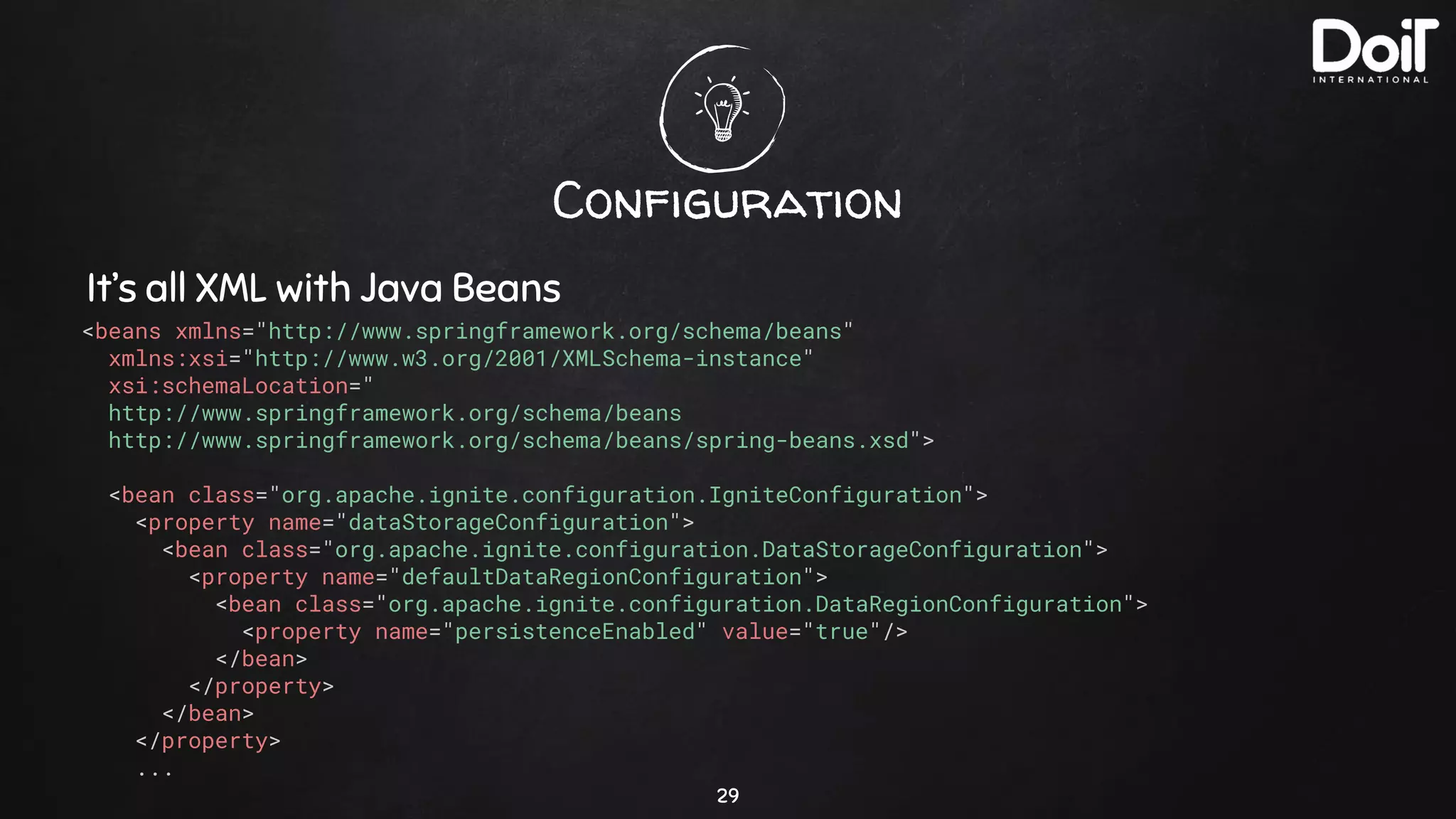 Configuration
29
It’s all XML with Java Beans
<beans xmlns="http://www.springframework.org/schema/beans"
xmlns:xsi="http://www.w3.org/2001/XMLSchema-instance"
xsi:schemaLocation="
http://www.springframework.org/schema/beans
http://www.springframework.org/schema/beans/spring-beans.xsd">
<bean class="org.apache.ignite.configuration.IgniteConfiguration">
<property name="dataStorageConfiguration">
<bean class="org.apache.ignite.configuration.DataStorageConfiguration">
<property name="defaultDataRegionConfiguration">
<bean class="org.apache.ignite.configuration.DataRegionConfiguration">
<property name="persistenceEnabled" value="true"/>
</bean>
</property>
</bean>
</property>
...
 
