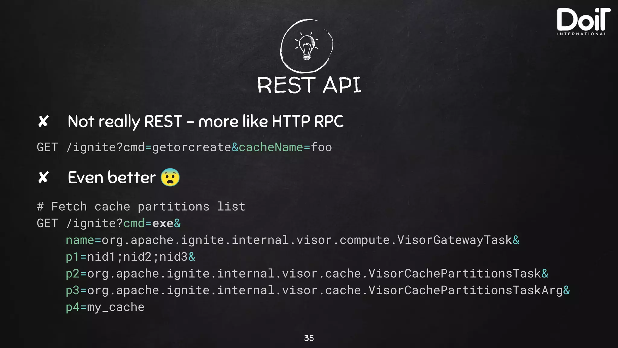 REST API
✘ Not really REST - more like HTTP RPC
GET /ignite?cmd=getorcreate&cacheName=foo
✘ Even better 😨
# Fetch cache partitions list
GET /ignite?cmd=exe&
name=org.apache.ignite.internal.visor.compute.VisorGatewayTask&
p1=nid1;nid2;nid3&
p2=org.apache.ignite.internal.visor.cache.VisorCachePartitionsTask&
p3=org.apache.ignite.internal.visor.cache.VisorCachePartitionsTaskArg&
p4=my_cache
35
 