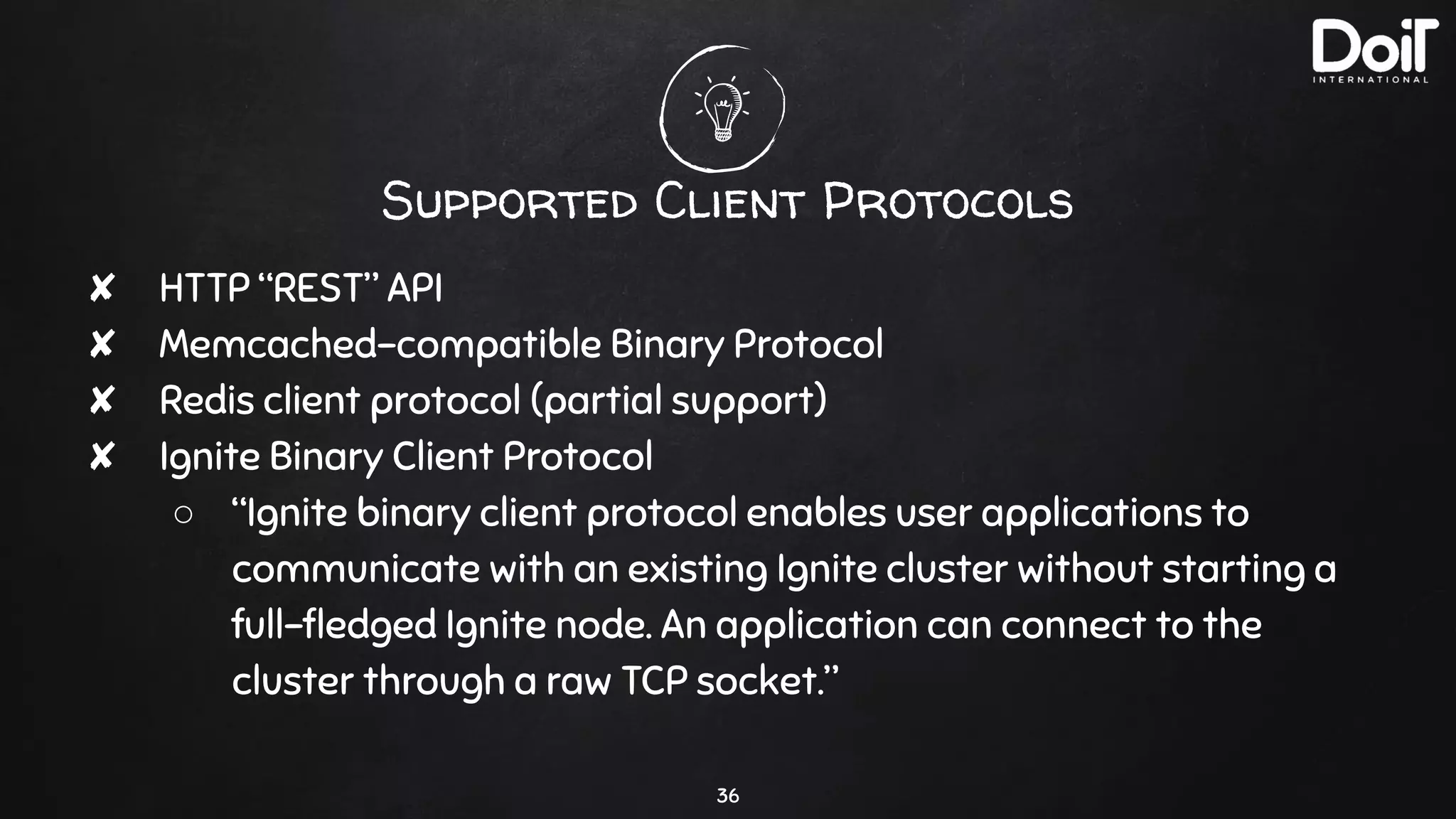 Supported Client Protocols
✘ HTTP “REST” API
✘ Memcached-compatible Binary Protocol
✘ Redis client protocol (partial support)
✘ Ignite Binary Client Protocol
○ “Ignite binary client protocol enables user applications to
communicate with an existing Ignite cluster without starting a
full-ﬂedged Ignite node. An application can connect to the
cluster through a raw TCP socket.”
36
 