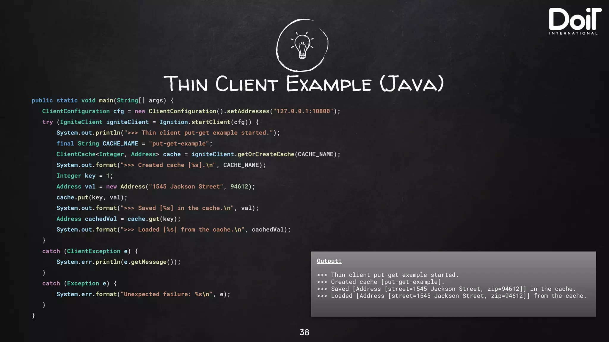 Thin Client Example (Java)
38
public static void main(String[] args) {
ClientConfiguration cfg = new ClientConfiguration().setAddresses("127.0.0.1:10800");
try (IgniteClient igniteClient = Ignition.startClient(cfg)) {
System.out.println(">>> Thin client put-get example started.");
final String CACHE_NAME = "put-get-example";
ClientCache<Integer, Address> cache = igniteClient.getOrCreateCache(CACHE_NAME);
System.out.format(">>> Created cache [%s].n", CACHE_NAME);
Integer key = 1;
Address val = new Address("1545 Jackson Street", 94612);
cache.put(key, val);
System.out.format(">>> Saved [%s] in the cache.n", val);
Address cachedVal = cache.get(key);
System.out.format(">>> Loaded [%s] from the cache.n", cachedVal);
}
catch (ClientException e) {
System.err.println(e.getMessage());
}
catch (Exception e) {
System.err.format("Unexpected failure: %sn", e);
}
}
Output:
>>> Thin client put-get example started.
>>> Created cache [put-get-example].
>>> Saved [Address [street=1545 Jackson Street, zip=94612]] in the cache.
>>> Loaded [Address [street=1545 Jackson Street, zip=94612]] from the cache.
 