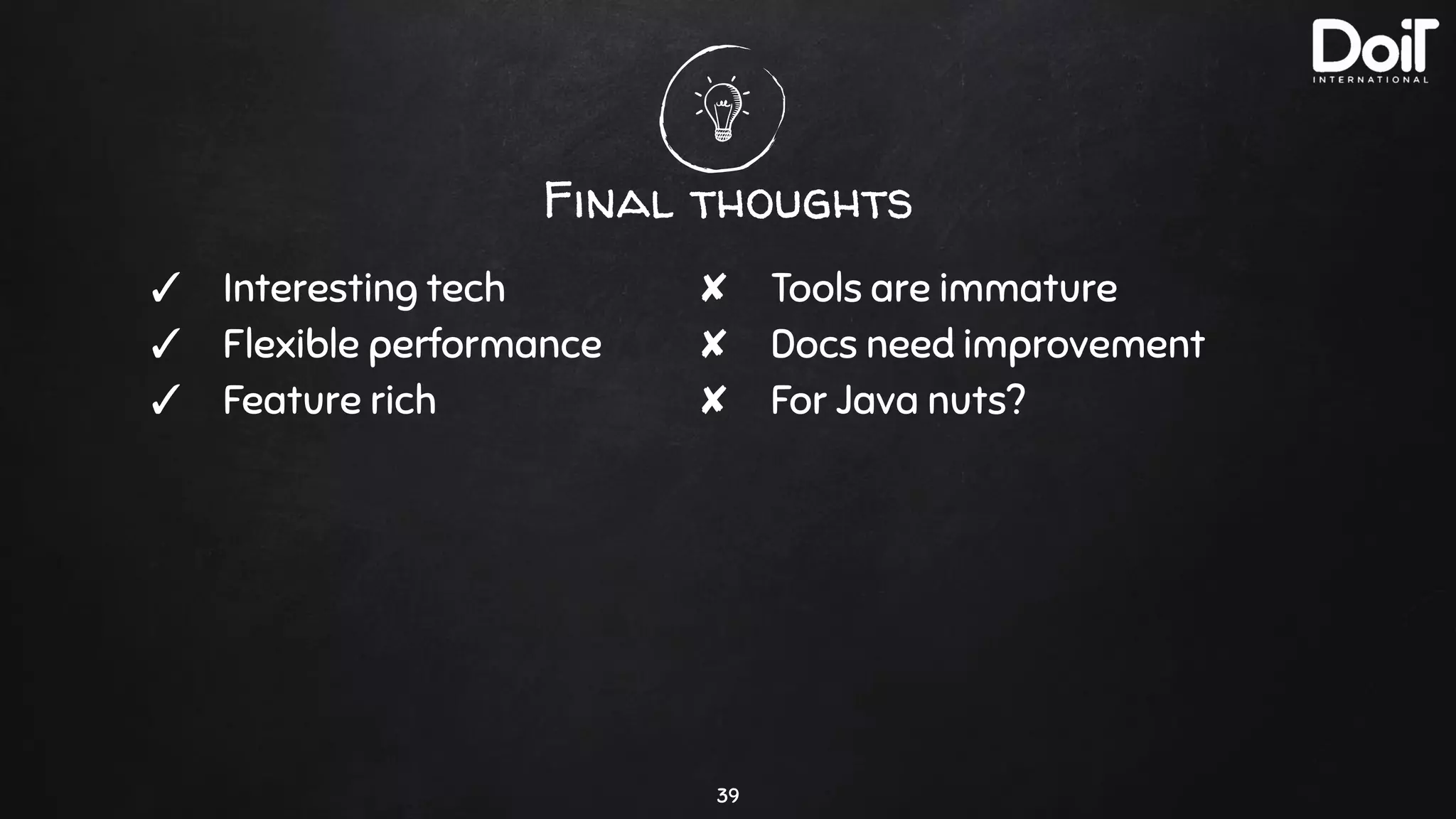 Final thoughts
39
✓ Interesting tech
✓ Flexible performance
✓ Feature rich
✘ Tools are immature
✘ Docs need improvement
✘ For Java nuts?
 