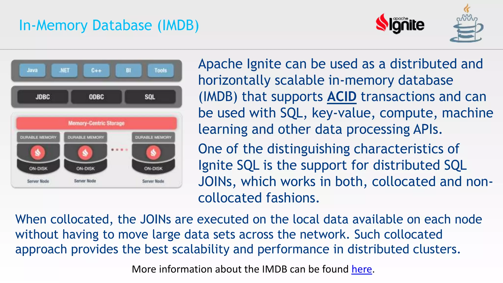 In-Memory Database (IMDB)
Apache Ignite can be used as a distributed and
horizontally scalable in-memory database
(IMDB) that supports ACID transactions and can
be used with SQL, key-value, compute, machine
learning and other data processing APIs.
One of the distinguishing characteristics of
Ignite SQL is the support for distributed SQL
JOINs, which works in both, collocated and non-
collocated fashions.
When collocated, the JOINs are executed on the local data available on each node
without having to move large data sets across the network. Such collocated
approach provides the best scalability and performance in distributed clusters.
More information about the IMDB can be found here.
 
