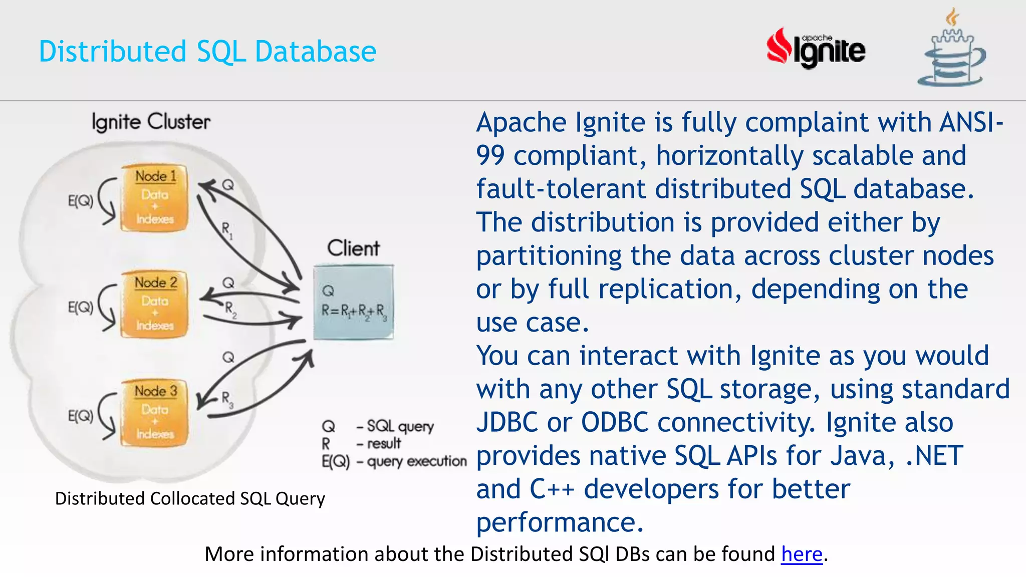 Distributed SQL Database
Apache Ignite is fully complaint with ANSI-
99 compliant, horizontally scalable and
fault-tolerant distributed SQL database.
The distribution is provided either by
partitioning the data across cluster nodes
or by full replication, depending on the
use case.
You can interact with Ignite as you would
with any other SQL storage, using standard
JDBC or ODBC connectivity. Ignite also
provides native SQL APIs for Java, .NET
and C++ developers for better
performance.
More information about the Distributed SQl DBs can be found here.
Distributed Collocated SQL Query
 