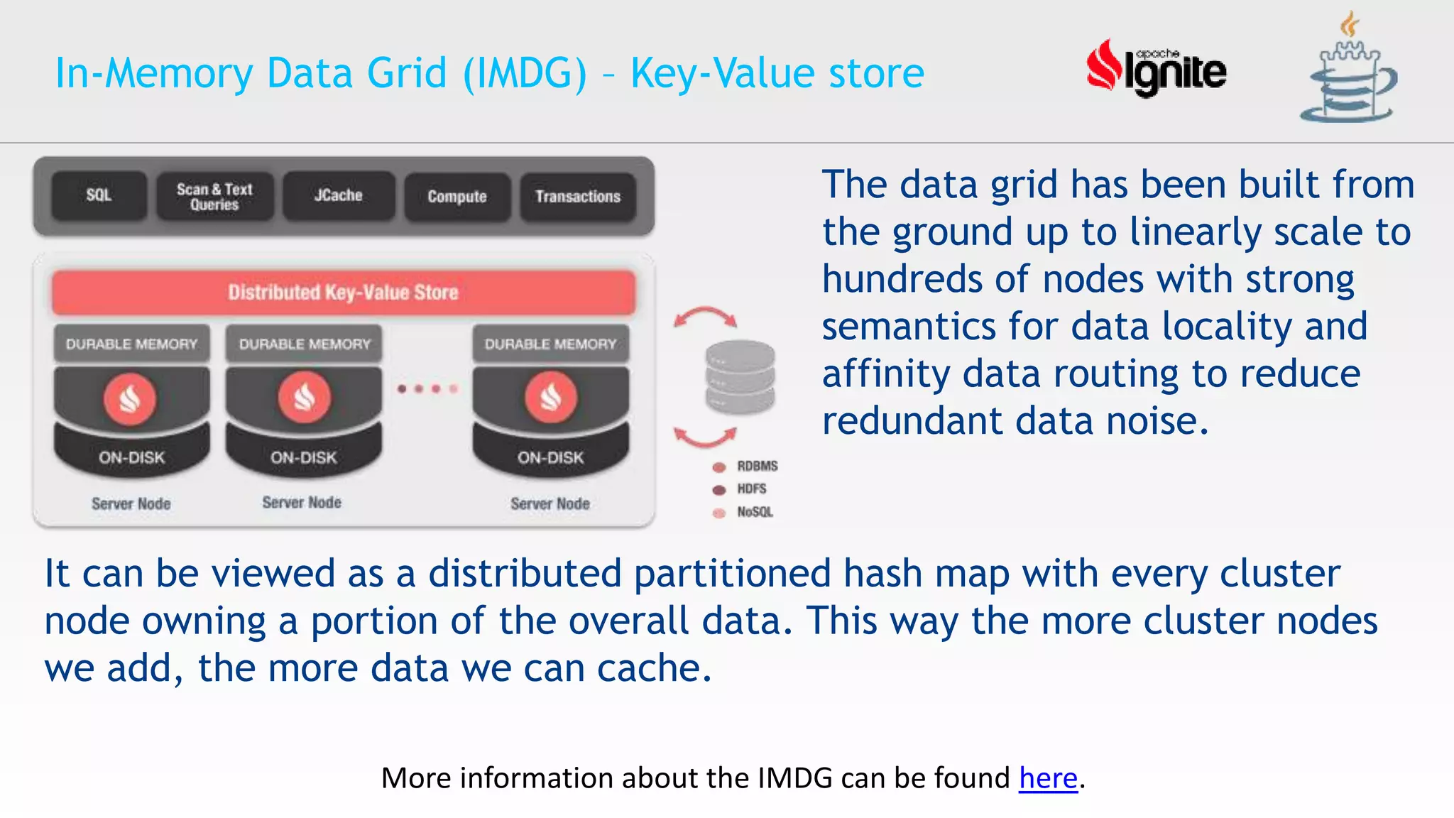 In-Memory Data Grid (IMDG) – Key-Value store
The data grid has been built from
the ground up to linearly scale to
hundreds of nodes with strong
semantics for data locality and
affinity data routing to reduce
redundant data noise.
It can be viewed as a distributed partitioned hash map with every cluster
node owning a portion of the overall data. This way the more cluster nodes
we add, the more data we can cache.
More information about the IMDG can be found here.
 