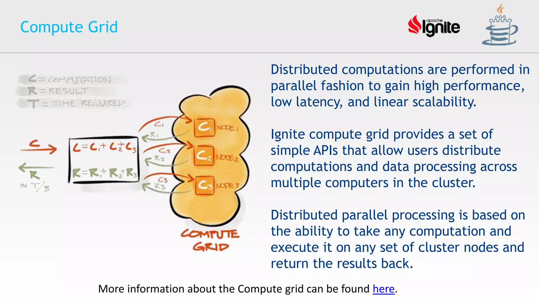 Compute Grid
Distributed computations are performed in
parallel fashion to gain high performance,
low latency, and linear scalability.
Ignite compute grid provides a set of
simple APIs that allow users distribute
computations and data processing across
multiple computers in the cluster.
Distributed parallel processing is based on
the ability to take any computation and
execute it on any set of cluster nodes and
return the results back.
More information about the Compute grid can be found here.
 