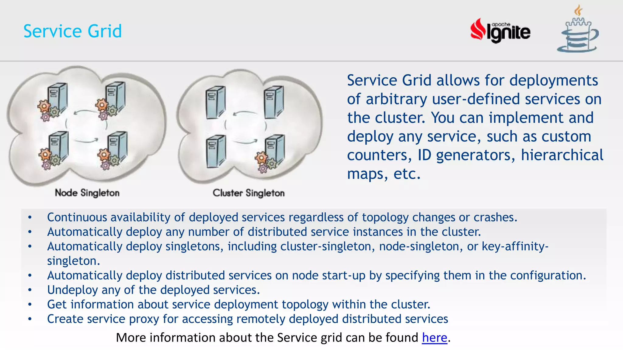 • Continuous availability of deployed services regardless of topology changes or crashes.
• Automatically deploy any number of distributed service instances in the cluster.
• Automatically deploy singletons, including cluster-singleton, node-singleton, or key-affinity-
singleton.
• Automatically deploy distributed services on node start-up by specifying them in the configuration.
• Undeploy any of the deployed services.
• Get information about service deployment topology within the cluster.
• Create service proxy for accessing remotely deployed distributed services
Service Grid
Service Grid allows for deployments
of arbitrary user-defined services on
the cluster. You can implement and
deploy any service, such as custom
counters, ID generators, hierarchical
maps, etc.
More information about the Service grid can be found here.
 