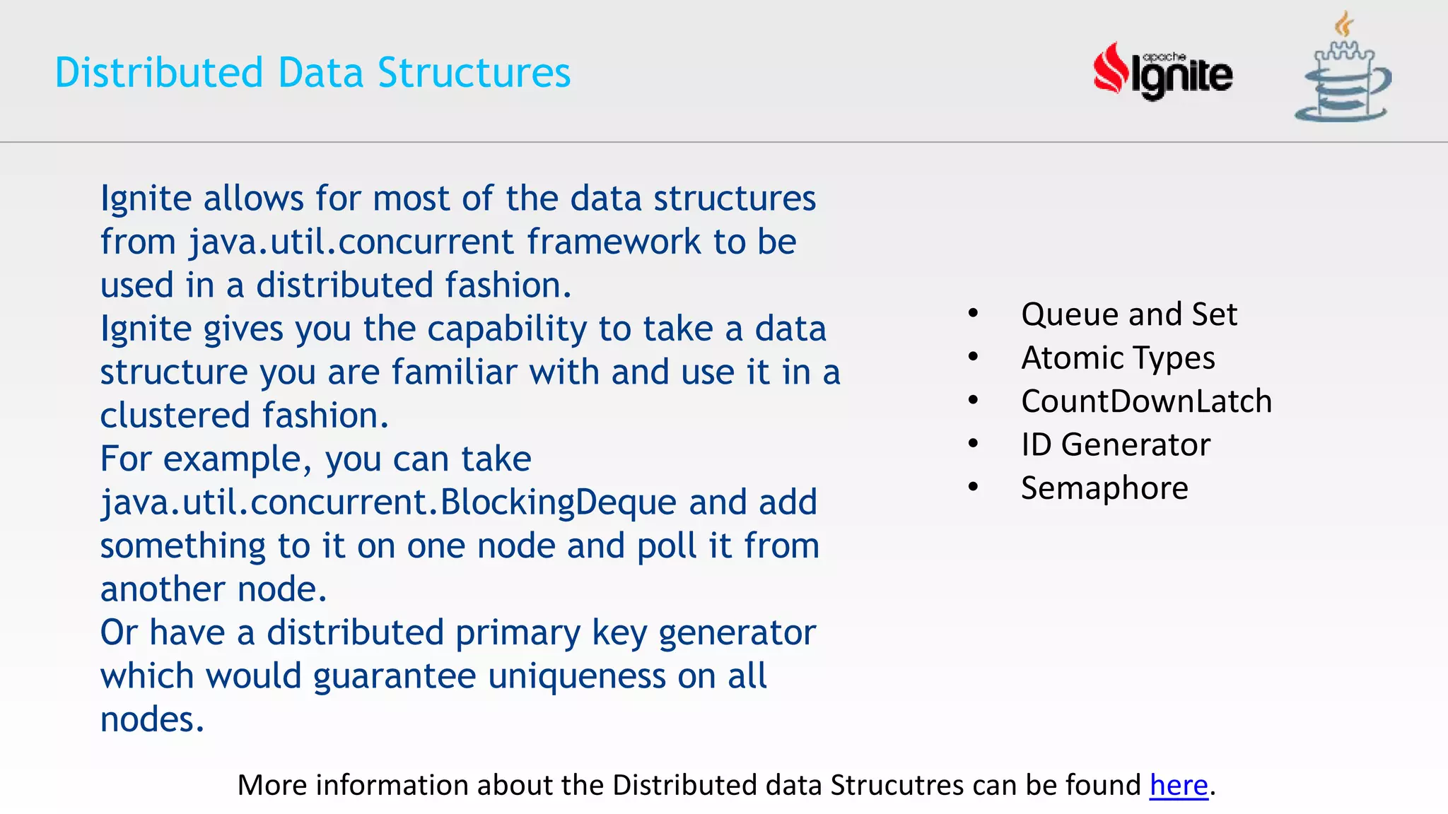 Distributed Data Structures
Ignite allows for most of the data structures
from java.util.concurrent framework to be
used in a distributed fashion.
Ignite gives you the capability to take a data
structure you are familiar with and use it in a
clustered fashion.
For example, you can take
java.util.concurrent.BlockingDeque and add
something to it on one node and poll it from
another node.
Or have a distributed primary key generator
which would guarantee uniqueness on all
nodes.
More information about the Distributed data Strucutres can be found here.
• Queue and Set
• Atomic Types
• CountDownLatch
• ID Generator
• Semaphore
 