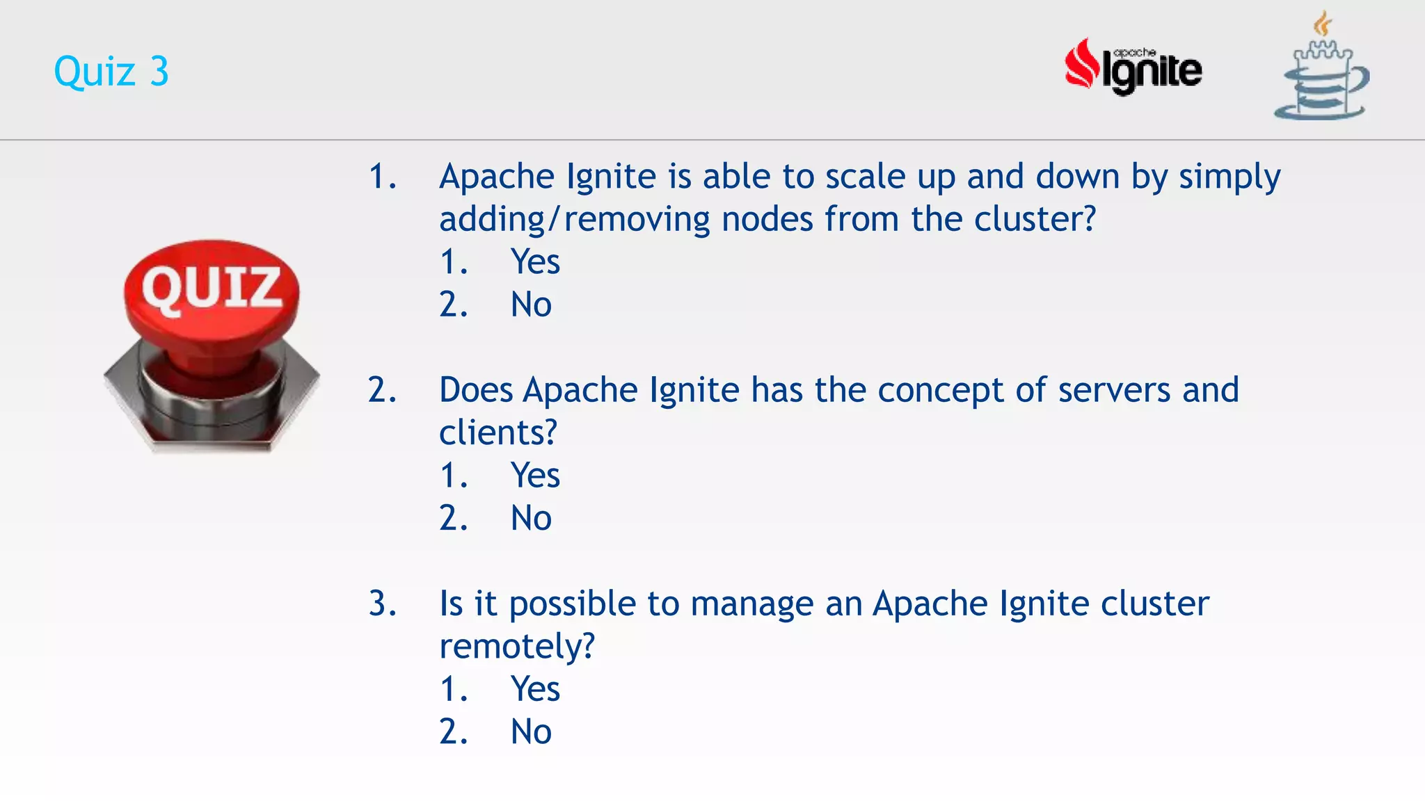 Quiz 3
1. Apache Ignite is able to scale up and down by simply
adding/removing nodes from the cluster?
1. Yes
2. No
2. Does Apache Ignite has the concept of servers and
clients?
1. Yes
2. No
3. Is it possible to manage an Apache Ignite cluster
remotely?
1. Yes
2. No
 