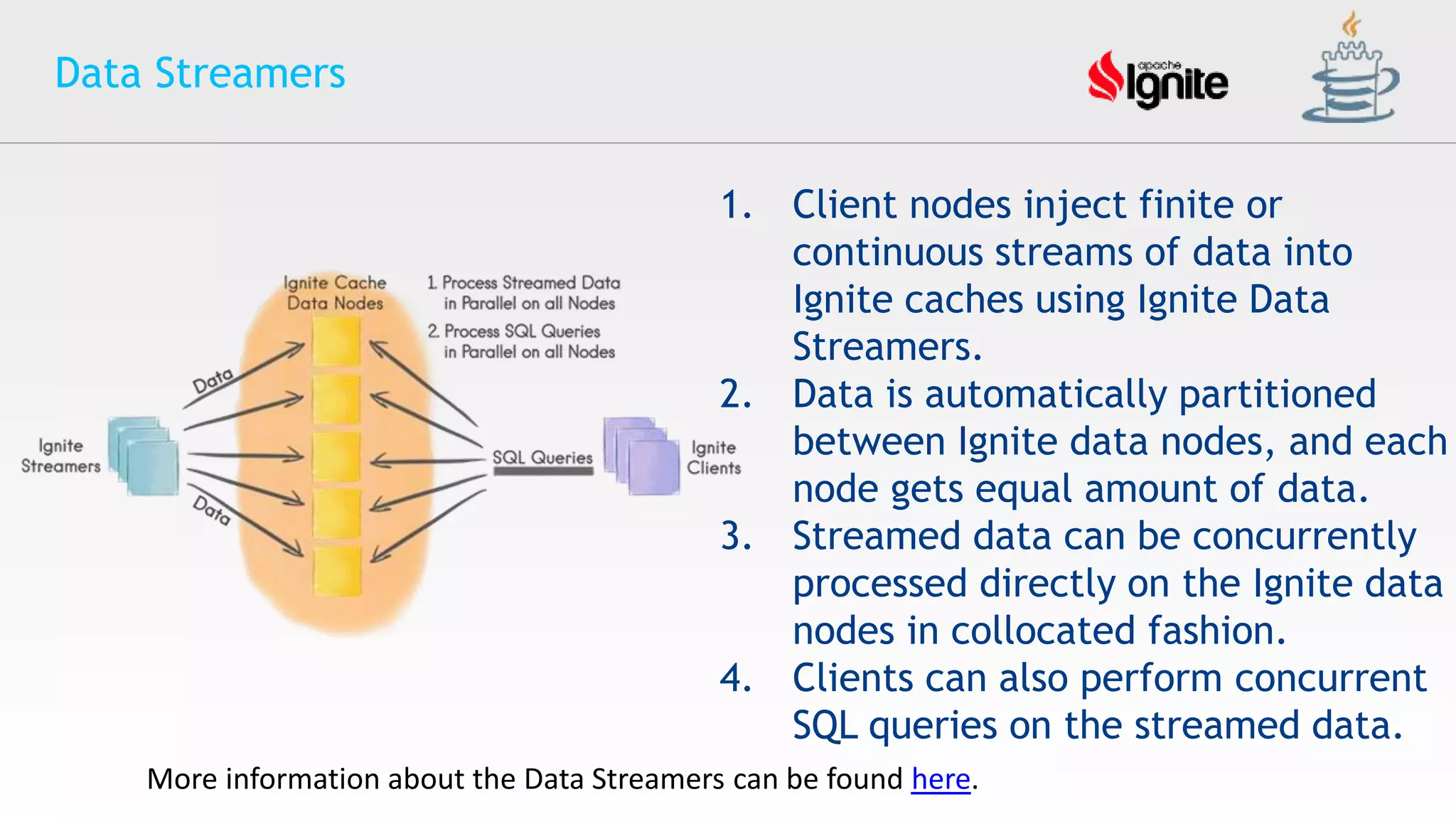 Data Streamers
1. Client nodes inject finite or
continuous streams of data into
Ignite caches using Ignite Data
Streamers.
2. Data is automatically partitioned
between Ignite data nodes, and each
node gets equal amount of data.
3. Streamed data can be concurrently
processed directly on the Ignite data
nodes in collocated fashion.
4. Clients can also perform concurrent
SQL queries on the streamed data.
More information about the Data Streamers can be found here.
 