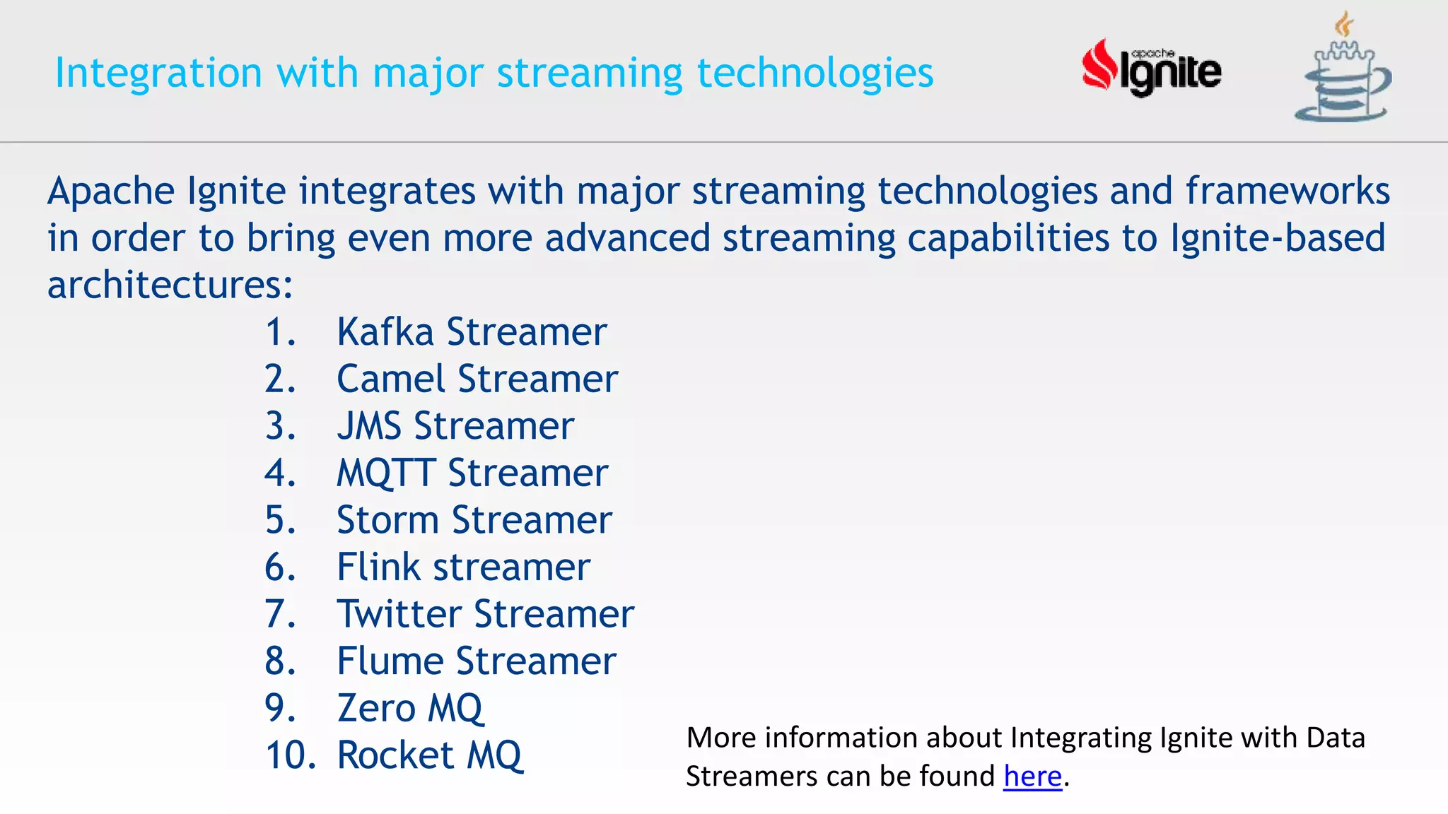 Integration with major streaming technologies
Apache Ignite integrates with major streaming technologies and frameworks
in order to bring even more advanced streaming capabilities to Ignite-based
architectures:
1. Kafka Streamer
2. Camel Streamer
3. JMS Streamer
4. MQTT Streamer
5. Storm Streamer
6. Flink streamer
7. Twitter Streamer
8. Flume Streamer
9. Zero MQ
10. Rocket MQ
More information about Integrating Ignite with Data
Streamers can be found here.
 