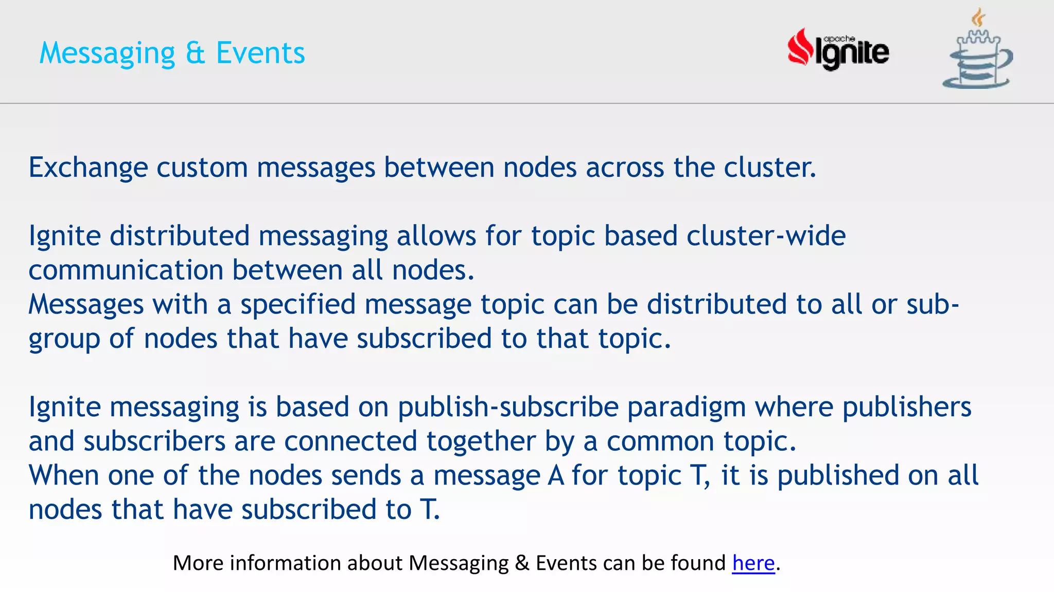 Messaging & Events
Exchange custom messages between nodes across the cluster.
Ignite distributed messaging allows for topic based cluster-wide
communication between all nodes.
Messages with a specified message topic can be distributed to all or sub-
group of nodes that have subscribed to that topic.
Ignite messaging is based on publish-subscribe paradigm where publishers
and subscribers are connected together by a common topic.
When one of the nodes sends a message A for topic T, it is published on all
nodes that have subscribed to T.
More information about Messaging & Events can be found here.
 