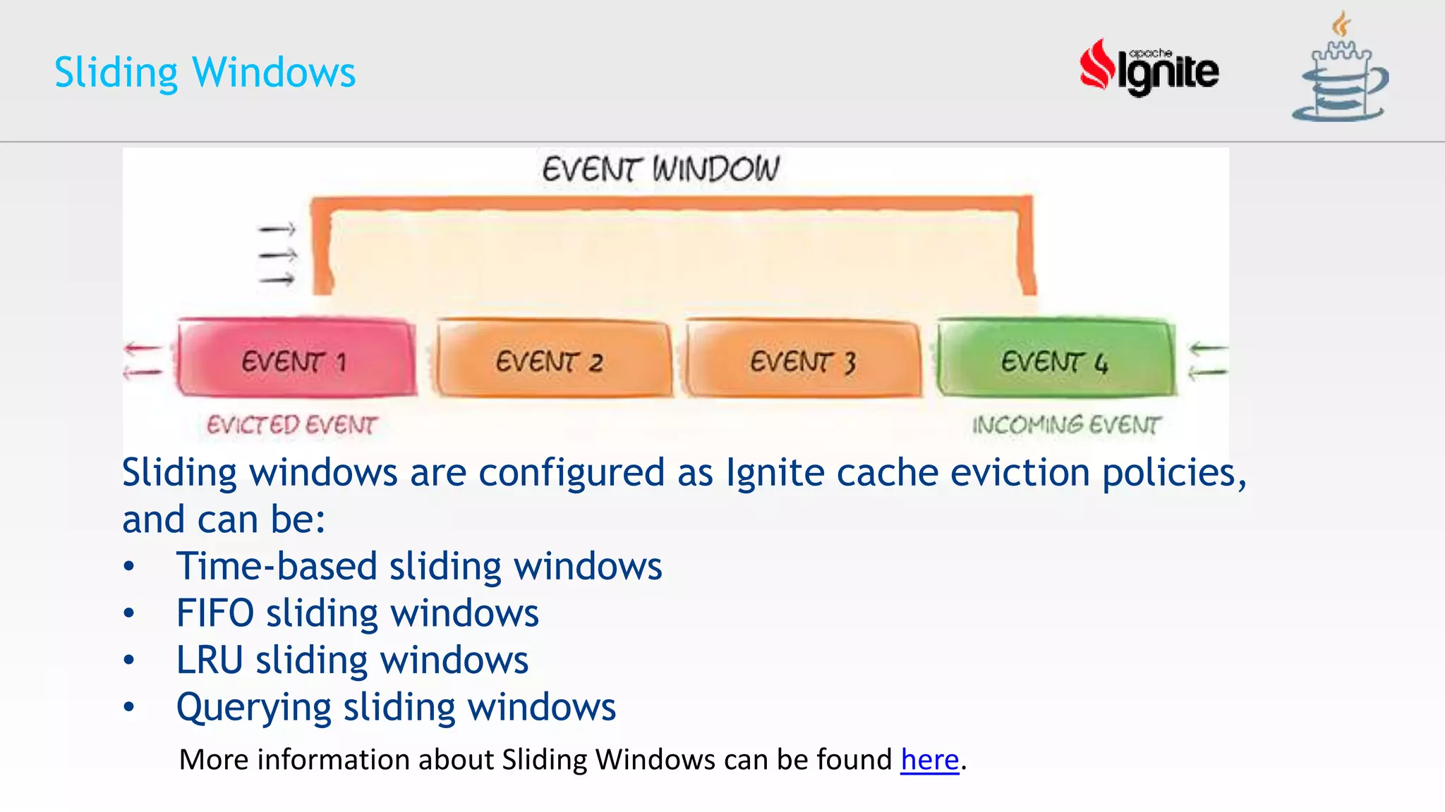 Sliding Windows
More information about Sliding Windows can be found here.
Sliding windows are configured as Ignite cache eviction policies,
and can be:
• Time-based sliding windows
• FIFO sliding windows
• LRU sliding windows
• Querying sliding windows
 