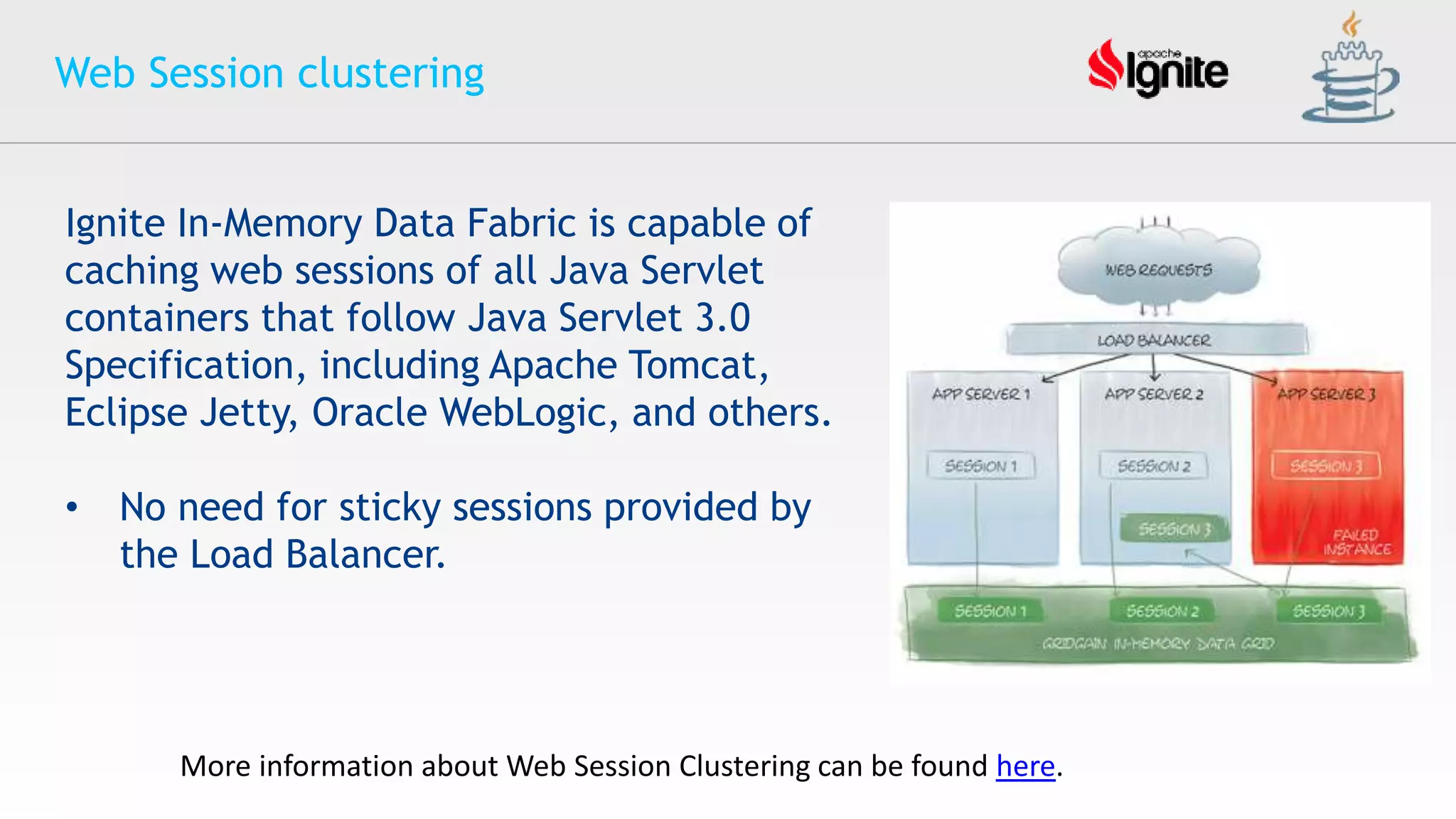 Web Session clustering
More information about Web Session Clustering can be found here.
Ignite In-Memory Data Fabric is capable of
caching web sessions of all Java Servlet
containers that follow Java Servlet 3.0
Specification, including Apache Tomcat,
Eclipse Jetty, Oracle WebLogic, and others.
• No need for sticky sessions provided by
the Load Balancer.
 