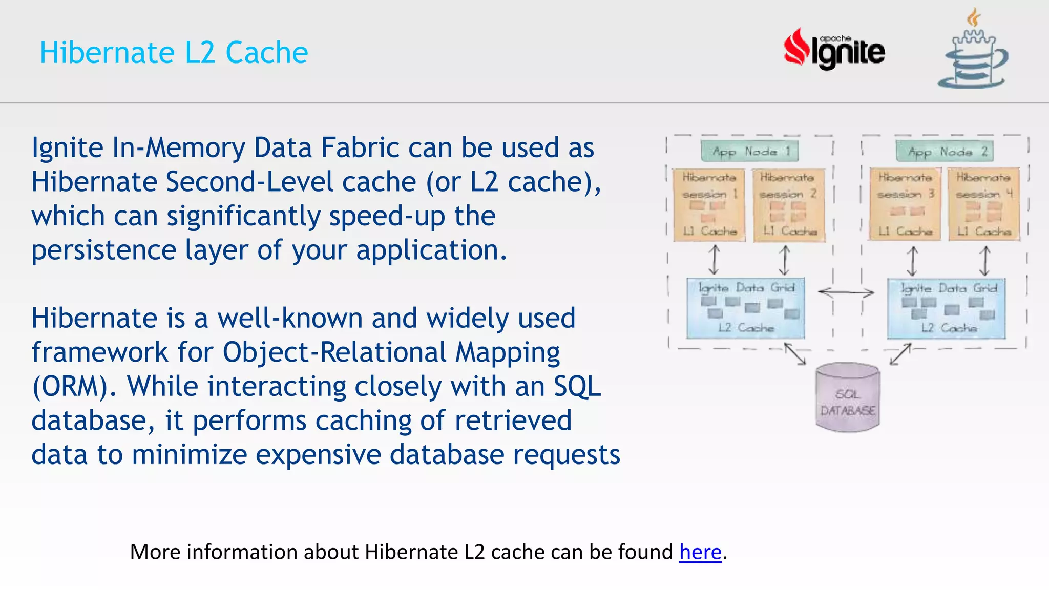 Hibernate L2 Cache
More information about Hibernate L2 cache can be found here.
Ignite In-Memory Data Fabric can be used as
Hibernate Second-Level cache (or L2 cache),
which can significantly speed-up the
persistence layer of your application.
Hibernate is a well-known and widely used
framework for Object-Relational Mapping
(ORM). While interacting closely with an SQL
database, it performs caching of retrieved
data to minimize expensive database requests
 