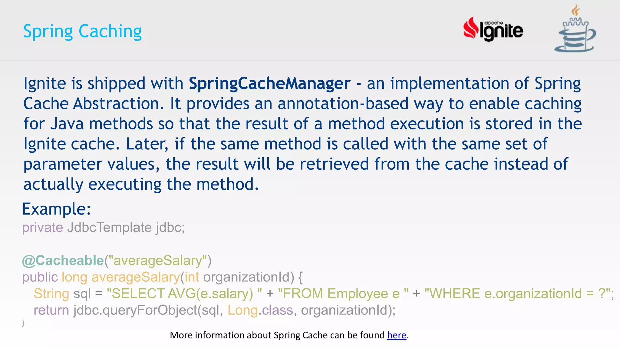 Spring Caching
More information about Spring Cache can be found here.
Ignite is shipped with SpringCacheManager - an implementation of Spring
Cache Abstraction. It provides an annotation-based way to enable caching
for Java methods so that the result of a method execution is stored in the
Ignite cache. Later, if the same method is called with the same set of
parameter values, the result will be retrieved from the cache instead of
actually executing the method.
Example:
private JdbcTemplate jdbc;
@Cacheable("averageSalary")
public long averageSalary(int organizationId) {
String sql = "SELECT AVG(e.salary) " + "FROM Employee e " + "WHERE e.organizationId = ?";
return jdbc.queryForObject(sql, Long.class, organizationId);
}
 