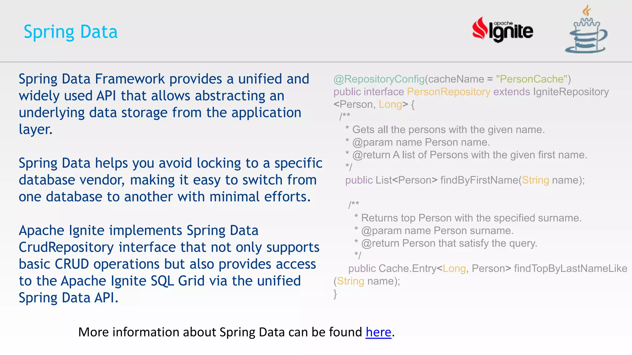 Spring Data
More information about Spring Data can be found here.
Spring Data Framework provides a unified and
widely used API that allows abstracting an
underlying data storage from the application
layer.
Spring Data helps you avoid locking to a specific
database vendor, making it easy to switch from
one database to another with minimal efforts.
Apache Ignite implements Spring Data
CrudRepository interface that not only supports
basic CRUD operations but also provides access
to the Apache Ignite SQL Grid via the unified
Spring Data API.
@RepositoryConfig(cacheName = "PersonCache")
public interface PersonRepository extends IgniteRepository
<Person, Long> {
/**
* Gets all the persons with the given name.
* @param name Person name.
* @return A list of Persons with the given first name.
*/
public List<Person> findByFirstName(String name);
/**
* Returns top Person with the specified surname.
* @param name Person surname.
* @return Person that satisfy the query.
*/
public Cache.Entry<Long, Person> findTopByLastNameLike
(String name);
}
 