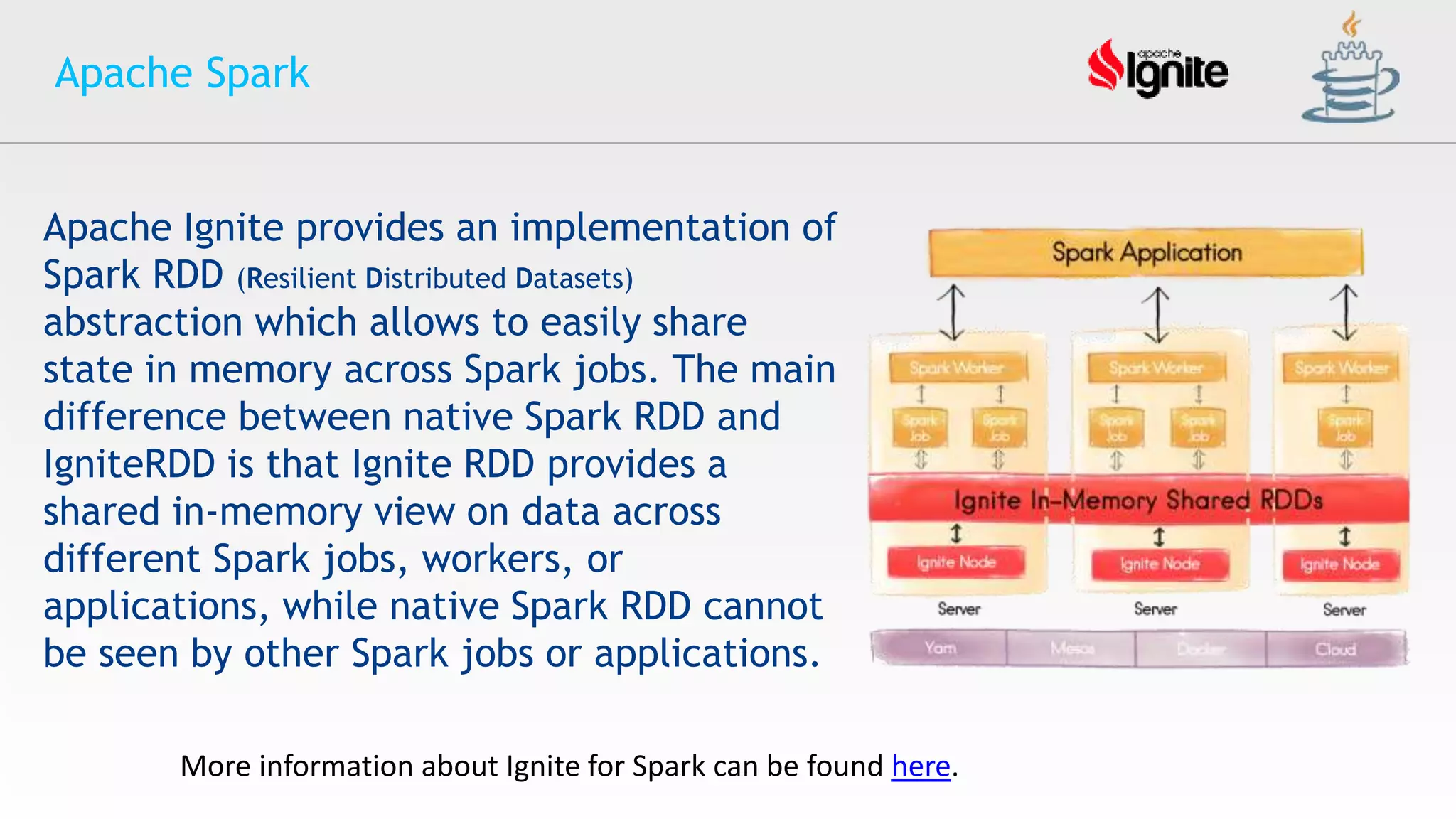 Apache Spark
More information about Ignite for Spark can be found here.
Apache Ignite provides an implementation of
Spark RDD (Resilient Distributed Datasets)
abstraction which allows to easily share
state in memory across Spark jobs. The main
difference between native Spark RDD and
IgniteRDD is that Ignite RDD provides a
shared in-memory view on data across
different Spark jobs, workers, or
applications, while native Spark RDD cannot
be seen by other Spark jobs or applications.
 