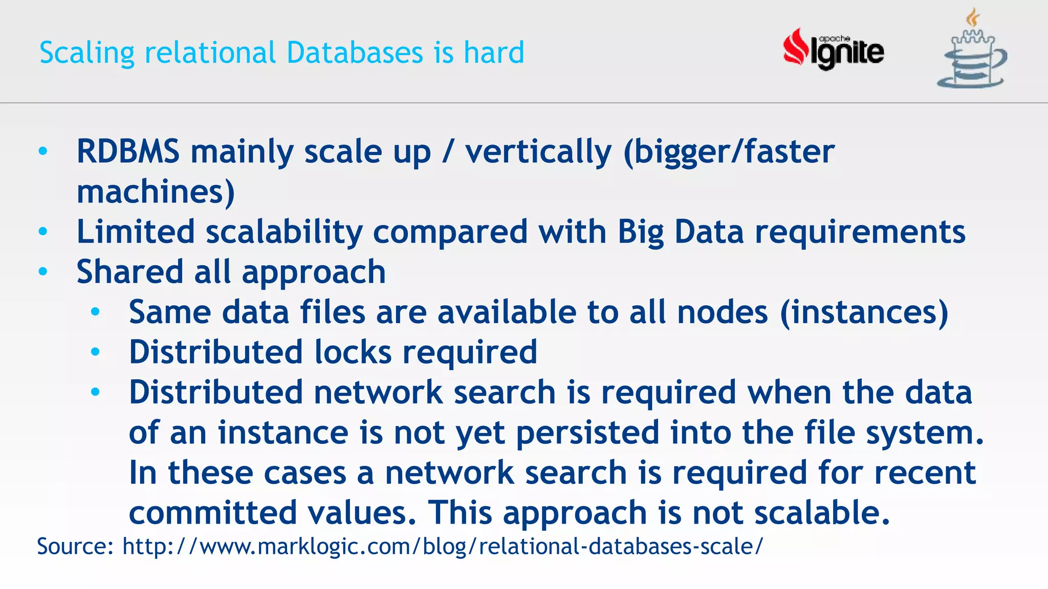 Scaling relational Databases is hard
• RDBMS mainly scale up / vertically (bigger/faster
machines)
• Limited scalability compared with Big Data requirements
• Shared all approach
• Same data files are available to all nodes (instances)
• Distributed locks required
• Distributed network search is required when the data
of an instance is not yet persisted into the file system.
In these cases a network search is required for recent
committed values. This approach is not scalable.
Source: http://www.marklogic.com/blog/relational-databases-scale/
 