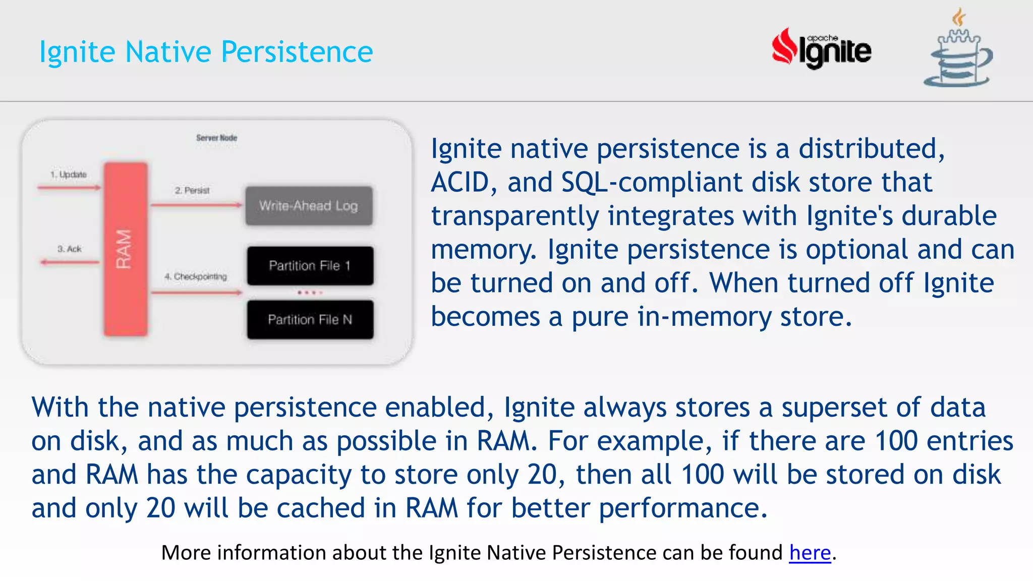 Ignite Native Persistence
Ignite native persistence is a distributed,
ACID, and SQL-compliant disk store that
transparently integrates with Ignite's durable
memory. Ignite persistence is optional and can
be turned on and off. When turned off Ignite
becomes a pure in-memory store.
With the native persistence enabled, Ignite always stores a superset of data
on disk, and as much as possible in RAM. For example, if there are 100 entries
and RAM has the capacity to store only 20, then all 100 will be stored on disk
and only 20 will be cached in RAM for better performance.
More information about the Ignite Native Persistence can be found here.
 