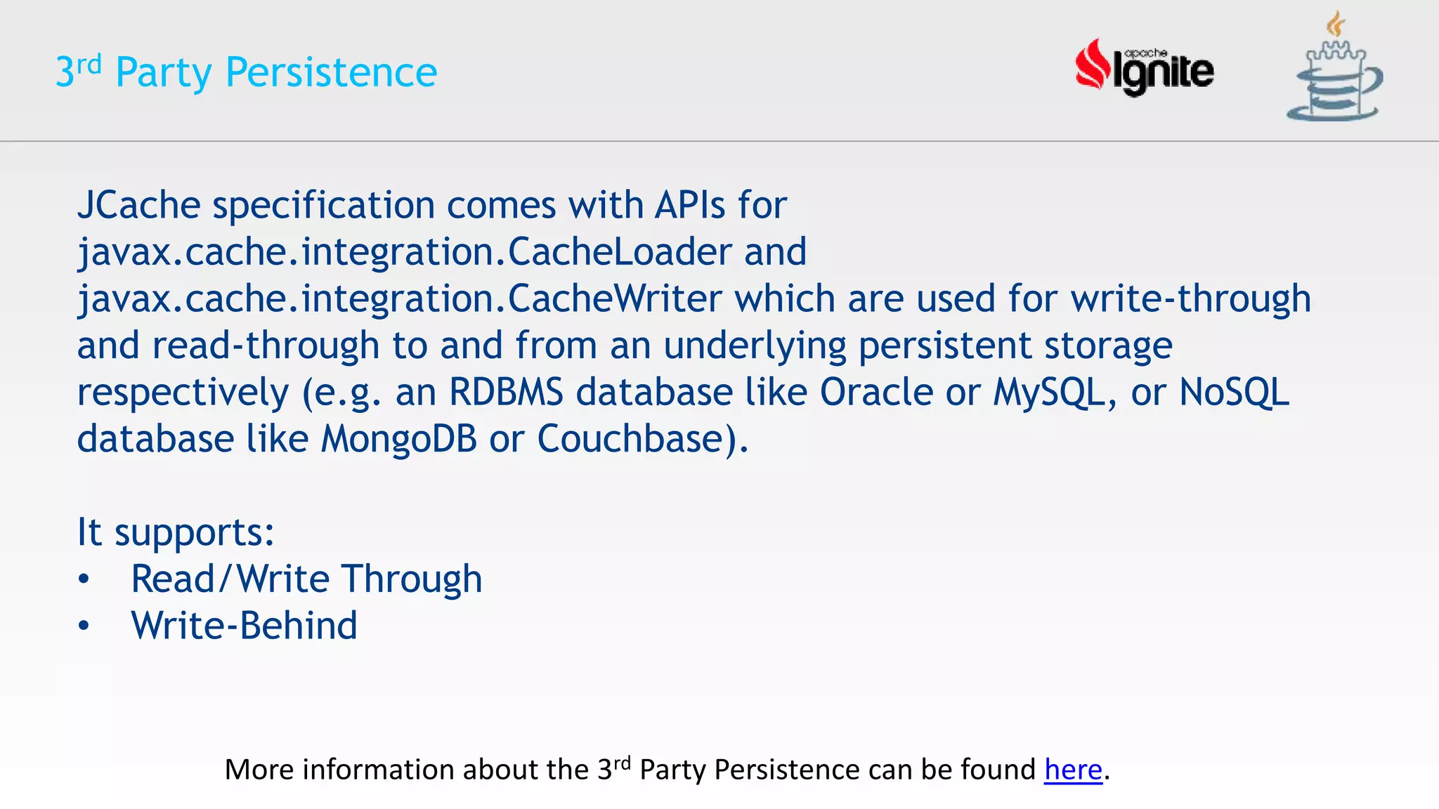 3rd Party Persistence
JCache specification comes with APIs for
javax.cache.integration.CacheLoader and
javax.cache.integration.CacheWriter which are used for write-through
and read-through to and from an underlying persistent storage
respectively (e.g. an RDBMS database like Oracle or MySQL, or NoSQL
database like MongoDB or Couchbase).
It supports:
• Read/Write Through
• Write-Behind
More information about the 3rd Party Persistence can be found here.
 