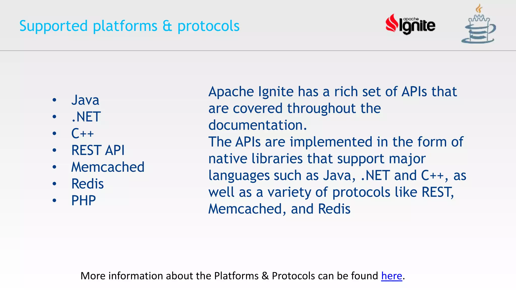 Supported platforms & protocols
• Java
• .NET
• C++
• REST API
• Memcached
• Redis
• PHP
More information about the Platforms & Protocols can be found here.
Apache Ignite has a rich set of APIs that
are covered throughout the
documentation.
The APIs are implemented in the form of
native libraries that support major
languages such as Java, .NET and C++, as
well as a variety of protocols like REST,
Memcached, and Redis
 