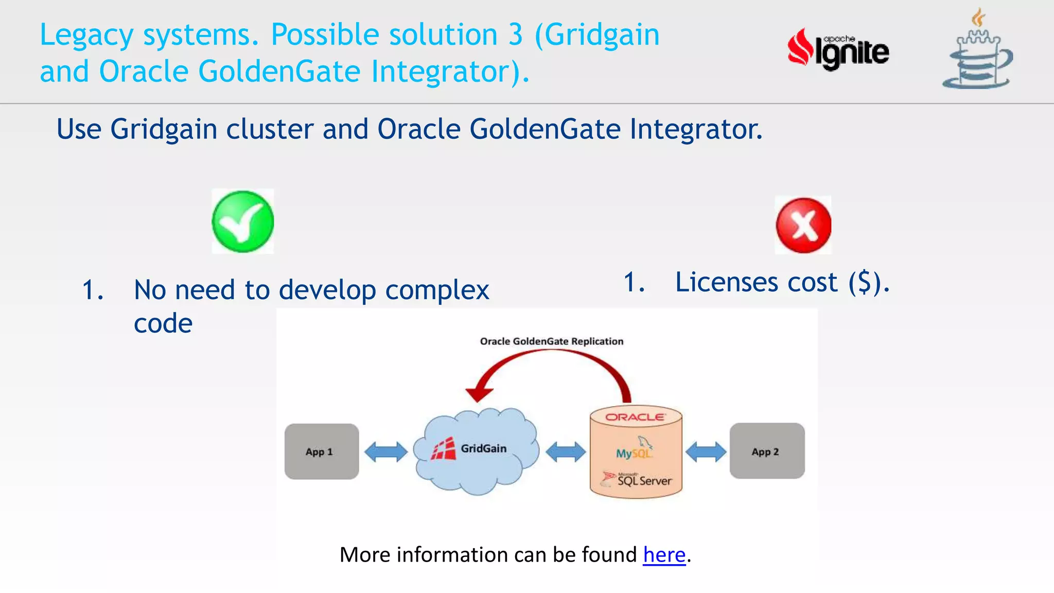 Legacy systems. Possible solution 3 (Gridgain
and Oracle GoldenGate Integrator).
Use Gridgain cluster and Oracle GoldenGate Integrator.
1. Licenses cost ($).1. No need to develop complex
code
More information can be found here.
 