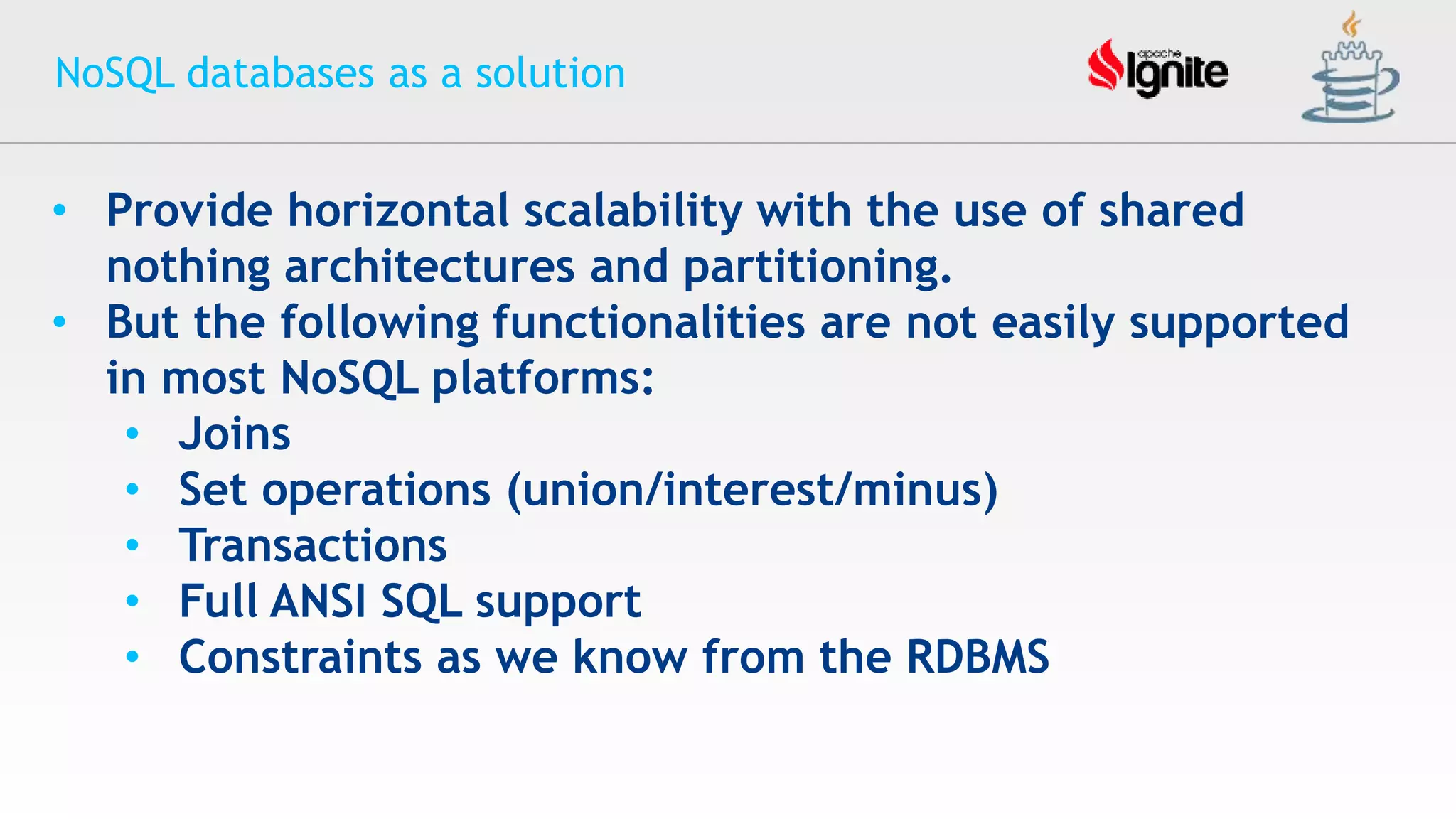 NoSQL databases as a solution
• Provide horizontal scalability with the use of shared
nothing architectures and partitioning.
• But the following functionalities are not easily supported
in most NoSQL platforms:
• Joins
• Set operations (union/interest/minus)
• Transactions
• Full ANSI SQL support
• Constraints as we know from the RDBMS
 