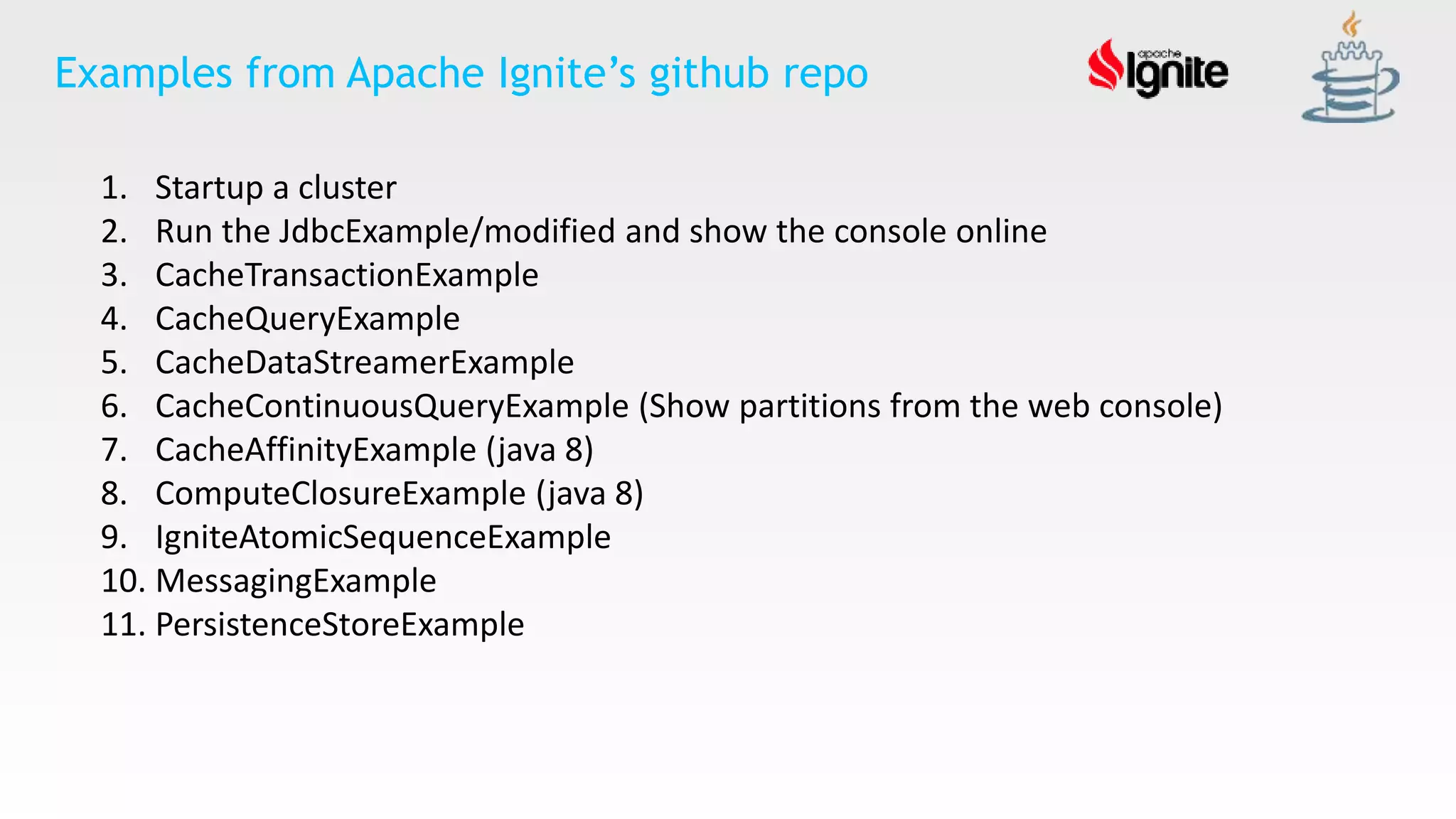 1. Startup a cluster
2. Run the JdbcExample/modified and show the console online
3. CacheTransactionExample
4. CacheQueryExample
5. CacheDataStreamerExample
6. CacheContinuousQueryExample (Show partitions from the web console)
7. CacheAffinityExample (java 8)
8. ComputeClosureExample (java 8)
9. IgniteAtomicSequenceExample
10. MessagingExample
11. PersistenceStoreExample
Examples from Apache Ignite’s github repo
 