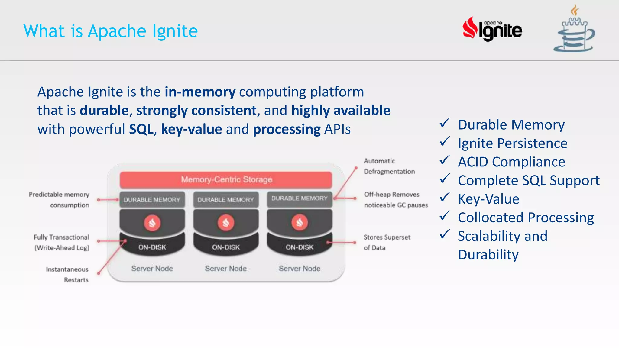 What is Apache Ignite
Apache Ignite is the in-memory computing platform
that is durable, strongly consistent, and highly available
with powerful SQL, key-value and processing APIs  Durable Memory
 Ignite Persistence
 ACID Compliance
 Complete SQL Support
 Key-Value
 Collocated Processing
 Scalability and
Durability
 