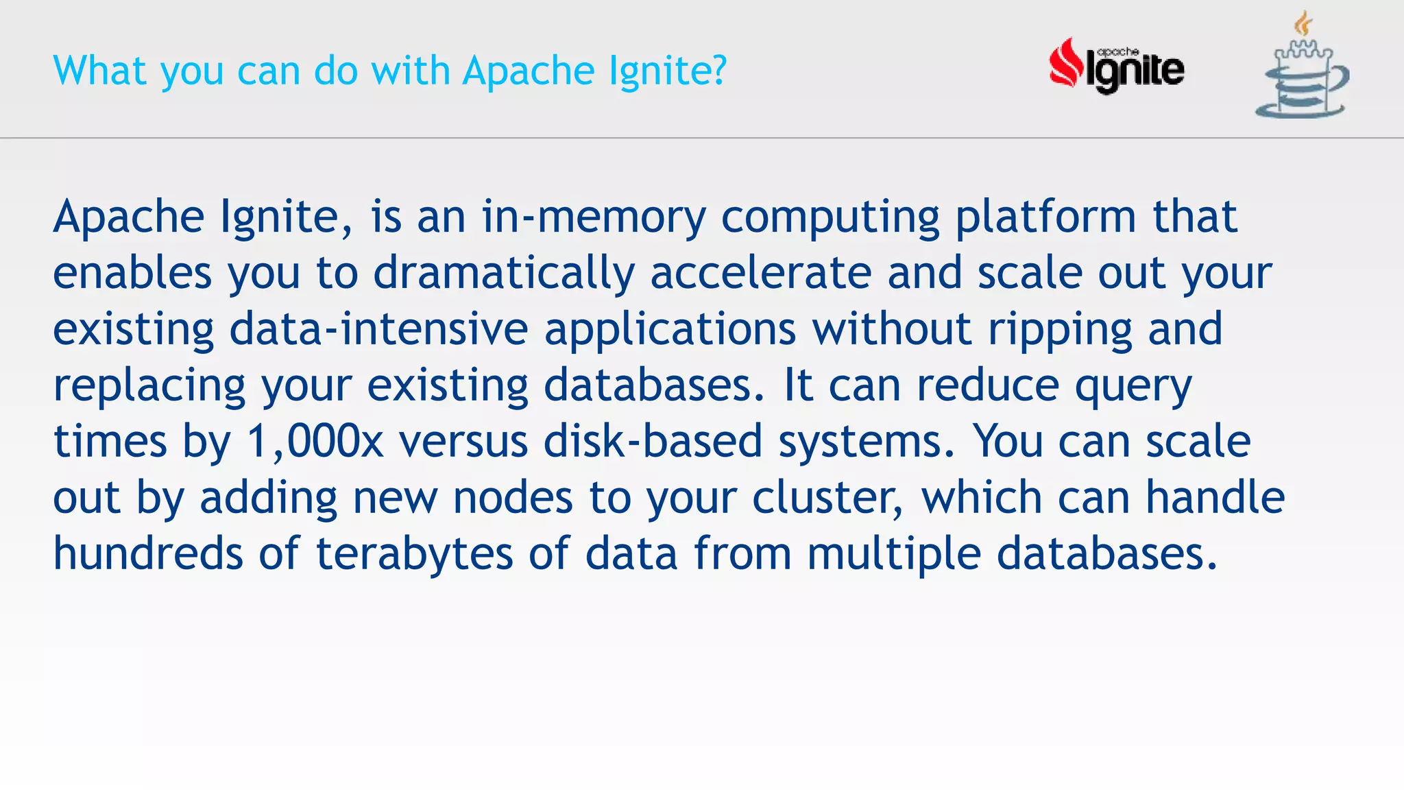 What you can do with Apache Ignite?
Apache Ignite, is an in-memory computing platform that
enables you to dramatically accelerate and scale out your
existing data-intensive applications without ripping and
replacing your existing databases. It can reduce query
times by 1,000x versus disk-based systems. You can scale
out by adding new nodes to your cluster, which can handle
hundreds of terabytes of data from multiple databases.
 