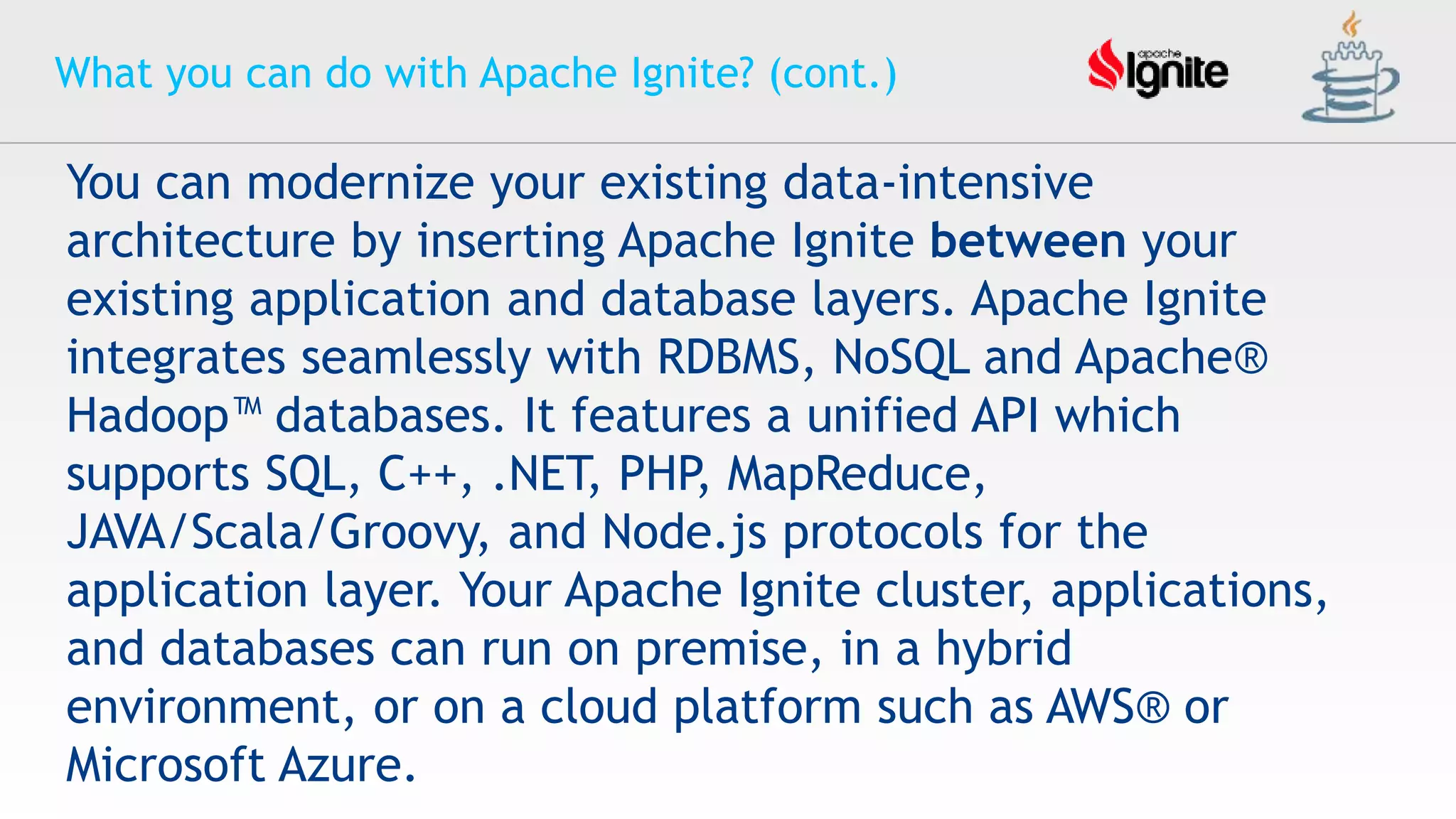 What you can do with Apache Ignite? (cont.)
You can modernize your existing data-intensive
architecture by inserting Apache Ignite between your
existing application and database layers. Apache Ignite
integrates seamlessly with RDBMS, NoSQL and Apache®
Hadoop™ databases. It features a unified API which
supports SQL, C++, .NET, PHP, MapReduce,
JAVA/Scala/Groovy, and Node.js protocols for the
application layer. Your Apache Ignite cluster, applications,
and databases can run on premise, in a hybrid
environment, or on a cloud platform such as AWS® or
Microsoft Azure.
 
