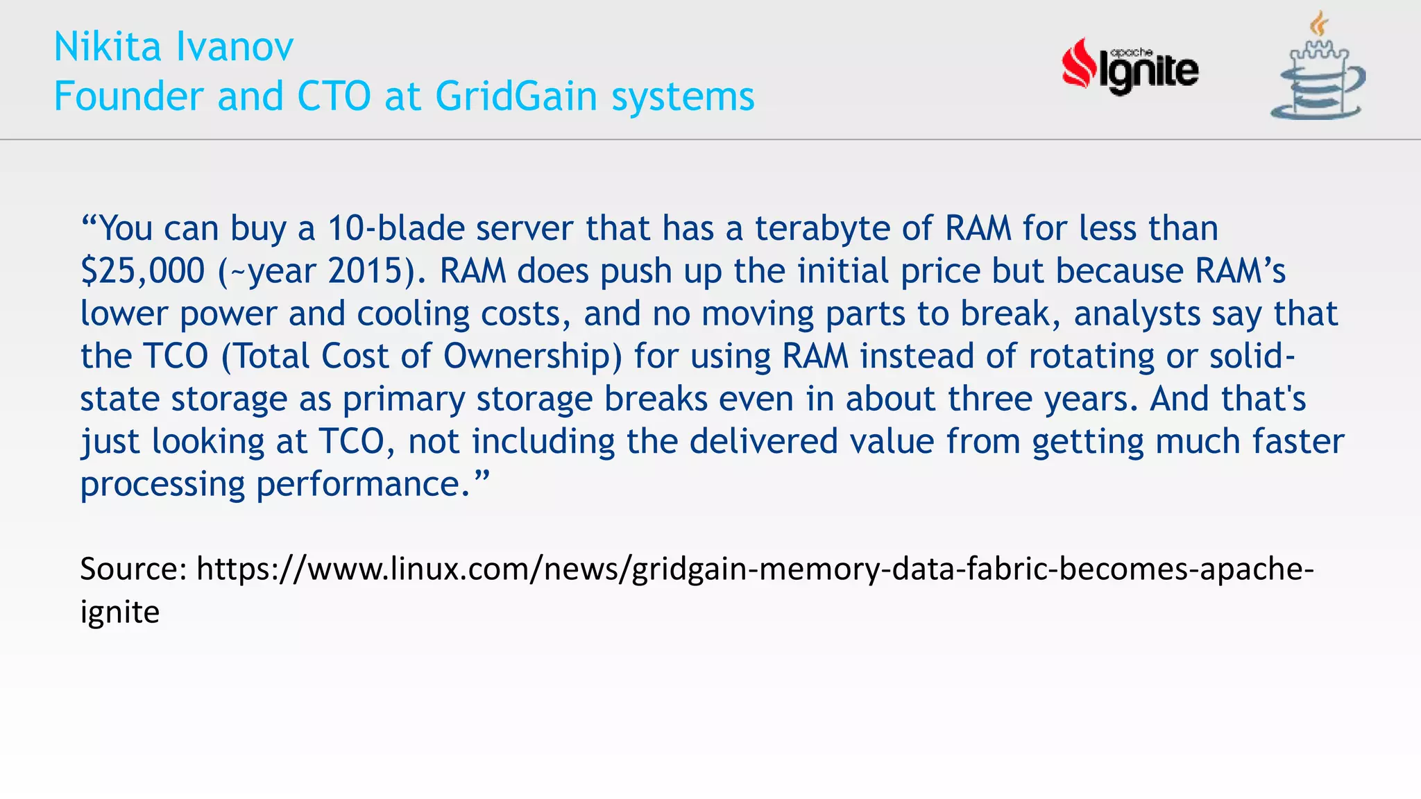 Nikita Ivanov
Founder and CTO at GridGain systems
“You can buy a 10-blade server that has a terabyte of RAM for less than
$25,000 (~year 2015). RAM does push up the initial price but because RAM’s
lower power and cooling costs, and no moving parts to break, analysts say that
the TCO (Total Cost of Ownership) for using RAM instead of rotating or solid-
state storage as primary storage breaks even in about three years. And that's
just looking at TCO, not including the delivered value from getting much faster
processing performance.”
Source: https://www.linux.com/news/gridgain-memory-data-fabric-becomes-apache-
ignite
 
