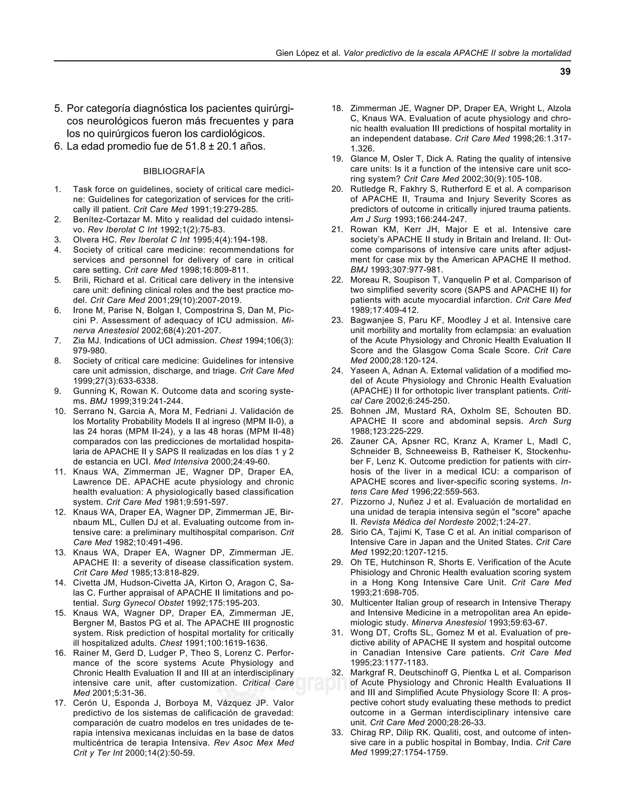 Gien López et al. Valor predictivo de la escala APACHE II sobre la mortalidad
39
edigraphic.com
5. Por categoría diagnóstica los pacientes quirúrgi-
cos neurológicos fueron más frecuentes y para
los no quirúrgicos fueron los cardiológicos.
6. La edad promedio fue de 51.8 ± 20.1 años.
BIBLIOGRAFÍA
1. Task force on guidelines, society of critical care medici-
ne: Guidelines for categorization of services for the criti-
cally ill patient. Crit Care Med 1991;19:279-285.
2. Benítez-Cortazar M. Mito y realidad del cuidado intensi-
vo. Rev Iberolat C Int 1992;1(2):75-83.
3. Olvera HC. Rev Iberolat C Int 1995;4(4):194-198.
4. Society of critical care medicine: recommendations for
services and personnel for delivery of care in critical
care setting. Crit care Med 1998;16:809-811.
5. Brili, Richard et al. Critical care delivery in the intensive
care unit: defining clinical roles and the best practice mo-
del. Crit Care Med 2001;29(10):2007-2019.
6. Irone M, Parise N, Bolgan I, Compostrina S, Dan M, Pic-
cini P. Assessment of adequacy of ICU admission. Mi-
nerva Anestesiol 2002;68(4):201-207.
7. Zia MJ. Indications of UCI admission. Chest 1994;106(3):
979-980.
8. Society of critical care medicine: Guidelines for intensive
care unit admission, discharge, and triage. Crit Care Med
1999;27(3):633-6338.
9. Gunning K, Rowan K. Outcome data and scoring syste-
ms. BMJ 1999;319:241-244.
10. Serrano N, Garcia A, Mora M, Fedriani J. Validación de
los Mortality Probability Models II al ingreso (MPM II-0), a
las 24 horas (MPM II-24), y a las 48 horas (MPM II-48)
comparados con las predicciones de mortalidad hospita-
laria de APACHE II y SAPS II realizadas en los días 1 y 2
de estancia en UCI. Med Intensiva 2000;24:49-60.
11. Knaus WA, Zimmerman JE, Wagner DP, Draper EA,
Lawrence DE. APACHE acute physiology and chronic
health evaluation: A physiologically based classification
system. Crit Care Med 1981;9:591-597.
12. Knaus WA, Draper EA, Wagner DP, Zimmerman JE, Bir-
nbaum ML, Cullen DJ et al. Evaluating outcome from in-
tensive care: a preliminary multihospital comparison. Crit
Care Med 1982;10:491-496.
13. Knaus WA, Draper EA, Wagner DP, Zimmerman JE.
APACHE II: a severity of disease classification system.
Crit Care Med 1985;13:818-829.
14. Civetta JM, Hudson-Civetta JA, Kirton O, Aragon C, Sa-
las C. Further appraisal of APACHE II limitations and po-
tential. Surg Gynecol Obstet 1992;175:195-203.
15. Knaus WA, Wagner DP, Draper EA, Zimmerman JE,
Bergner M, Bastos PG et al. The APACHE III prognostic
system. Risk prediction of hospital mortality for critically
ill hospitalized adults. Chest 1991;100:1619-1636.
16. Rainer M, Gerd D, Ludger P, Theo S, Lorenz C. Perfor-
mance of the score systems Acute Physiology and
Chronic Health Evaluation II and III at an interdisciplinary
intensive care unit, after customization. Critical Care
Med 2001;5:31-36.
17. Cerón U, Esponda J, Borboya M, Vázquez JP. Valor
predictivo de los sistemas de calificación de gravedad:
comparación de cuatro modelos en tres unidades de te-
rapia intensiva mexicanas incluidas en la base de datos
multicéntrica de terapia Intensiva. Rev Asoc Mex Med
Crit y Ter Int 2000;14(2):50-59.
18. Zimmerman JE, Wagner DP, Draper EA, Wright L, Alzola
C, Knaus WA. Evaluation of acute physiology and chro-
nic health evaluation III predictions of hospital mortality in
an independent database. Crit Care Med 1998;26:1.317-
1.326.
19. Glance M, Osler T, Dick A. Rating the quality of intensive
care units: Is it a function of the intensive care unit sco-
ring system? Crit Care Med 2002;30(9):105-108.
20. Rutledge R, Fakhry S, Rutherford E et al. A comparison
of APACHE II, Trauma and Injury Severity Scores as
predictors of outcome in critically injured trauma patients.
Am J Surg 1993;166:244-247.
21. Rowan KM, Kerr JH, Major E et al. Intensive care
society’s APACHE II study in Britain and Ireland. II: Out-
come comparisons of intensive care units after adjust-
ment for case mix by the American APACHE II method.
BMJ 1993;307:977-981.
22. Moreau R, Soupison T, Vanquelin P et al. Comparison of
two simplified severity score (SAPS and APACHE II) for
patients with acute myocardial infarction. Crit Care Med
1989;17:409-412.
23. Bagwanjee S, Paru KF, Moodley J et al. Intensive care
unit morbility and mortality from eclampsia: an evaluation
of the Acute Physiology and Chronic Health Evaluation II
Score and the Glasgow Coma Scale Score. Crit Care
Med 2000;28:120-124.
24. Yaseen A, Adnan A. External validation of a modified mo-
del of Acute Physiology and Chronic Health Evaluation
(APACHE) II for orthotopic liver transplant patients. Criti-
cal Care 2002;6:245-250.
25. Bohnen JM, Mustard RA, Oxholm SE, Schouten BD.
APACHE II score and abdominal sepsis. Arch Surg
1988;123:225-229.
26. Zauner CA, Apsner RC, Kranz A, Kramer L, Madl C,
Schneider B, Schneeweiss B, Ratheiser K, Stockenhu-
ber F, Lenz K. Outcome prediction for patients with cirr-
hosis of the liver in a medical ICU: a comparison of
APACHE scores and liver-specific scoring systems. In-
tens Care Med 1996;22:559-563.
27. Pizzorno J, Nuñez J et al. Evaluación de mortalidad en
una unidad de terapia intensiva según el "score" apache
II. Revista Médica del Nordeste 2002;1:24-27.
28. Sirio CA, Tajimi K, Tase C et al. An initial comparison of
Intensive Care in Japan and the United States. Crit Care
Med 1992;20:1207-1215.
29. Oh TE, Hutchinson R, Shorts E. Verification of the Acute
Phisiology and Chronic Health evaluation scoring system
in a Hong Kong Intensive Care Unit. Crit Care Med
1993;21:698-705.
30. Multicenter Italian group of research in Intensive Therapy
and Intensive Medicine in a metropolitan area An epide-
miologic study. Minerva Anestesiol 1993;59:63-67.
31. Wong DT, Crofts SL, Gomez M et al. Evaluation of pre-
dictive ability of APACHE II system and hospital outcome
in Canadian Intensive Care patients. Crit Care Med
1995;23:1177-1183.
32. Markgraf R, Deutschinoff G, Pientka L et al. Comparison
of Acute Physiology and Chronic Health Evaluations II
and III and Simplified Acute Physiology Score II: A pros-
pective cohort study evaluating these methods to predict
outcome in a German interdisciplinary intensive care
unit. Crit Care Med 2000;28:26-33.
33. Chirag RP, Dilip RK. Qualiti, cost, and outcome of inten-
sive care in a public hospital in Bombay, India. Crit Care
Med 1999;27:1754-1759.
 