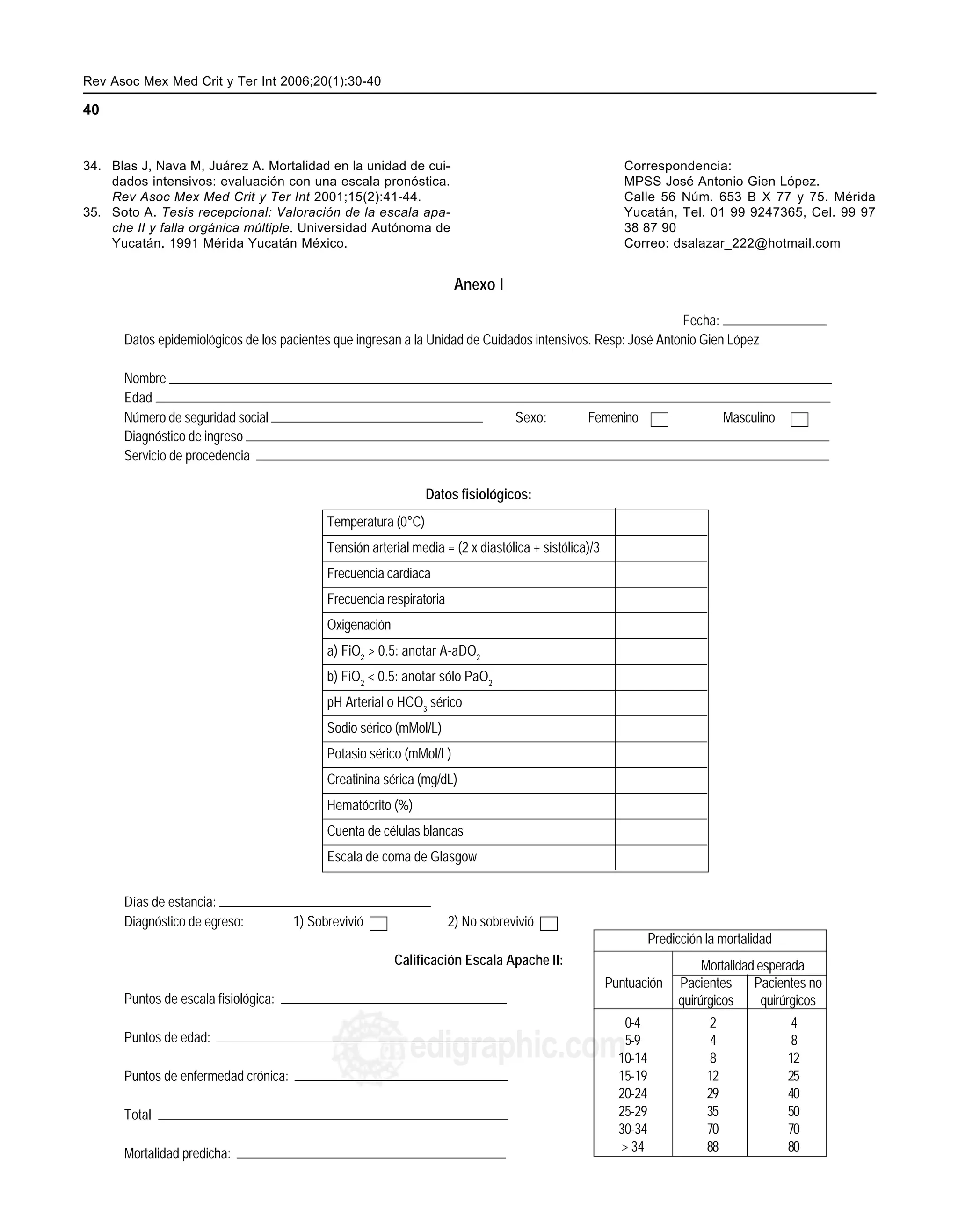 Rev Asoc Mex Med Crit y Ter Int 2006;20(1):30-40 MG
40
edigraphic.com
34. Blas J, Nava M, Juárez A. Mortalidad en la unidad de cui-
dados intensivos: evaluación con una escala pronóstica.
Rev Asoc Mex Med Crit y Ter Int 2001;15(2):41-44.
35. Soto A. Tesis recepcional: Valoración de la escala apa-
che II y falla orgánica múltiple. Universidad Autónoma de
Yucatán. 1991 Mérida Yucatán México.
Correspondencia:
MPSS José Antonio Gien López.
Calle 56 Núm. 653 B X 77 y 75. Mérida
Yucatán, Tel. 01 99 9247365, Cel. 99 97
38 87 90
Correo: dsalazar_222@hotmail.com
Anexo I
Fecha:
Datos epidemiológicos de los pacientes que ingresan a la Unidad de Cuidados intensivos. Resp: José Antonio Gien López
Nombre
Edad
Número de seguridad social Sexo: Femenino Masculino
Diagnóstico de ingreso
Servicio de procedencia
Datos fisiológicos:
Temperatura (0°C)
Tensión arterial media = (2 x diastólica + sistólica)/3
Frecuencia cardiaca
Frecuencia respiratoria
Oxigenación
a) FiO2
> 0.5: anotar A-aDO2
b) FiO2
< 0.5: anotar sólo PaO2
pH Arterial o HCO3
sérico
Sodio sérico (mMol/L)
Potasio sérico (mMol/L)
Creatinina sérica (mg/dL)
Hematócrito (%)
Cuenta de células blancas
Escala de coma de Glasgow
Días de estancia:
Diagnóstico de egreso: 1) Sobrevivió 2) No sobrevivió
Calificación Escala Apache II:
Puntos de escala fisiológica:
Puntos de edad:
Puntos de enfermedad crónica:
Total
Mortalidad predicha:
Predicción la mortalidad
0-4 2 4
5-9 4 8
10-14 8 12
15-19 12 25
20-24 29 40
25-29 35 50
30-34 70 70
> 34 88 80
Mortalidad esperada
Puntuación Pacientes Pacientes no
quirúrgicos quirúrgicos
 
