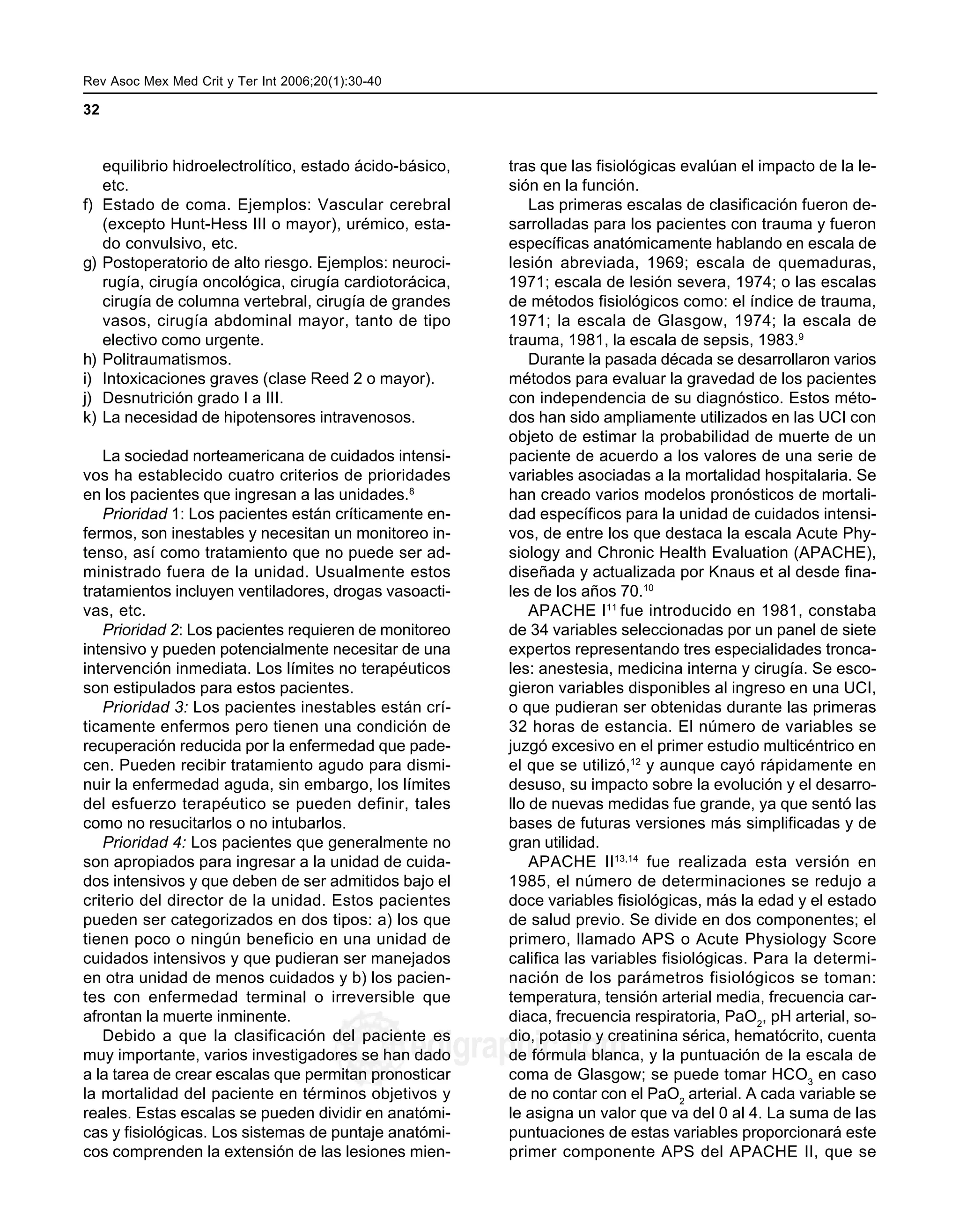 Rev Asoc Mex Med Crit y Ter Int 2006;20(1):30-40 MG
32
edigraphic.com
equilibrio hidroelectrolítico, estado ácido-básico,
etc.
f) Estado de coma. Ejemplos: Vascular cerebral
(excepto Hunt-Hess III o mayor), urémico, esta-
do convulsivo, etc.
g) Postoperatorio de alto riesgo. Ejemplos: neuroci-
rugía, cirugía oncológica, cirugía cardiotorácica,
cirugía de columna vertebral, cirugía de grandes
vasos, cirugía abdominal mayor, tanto de tipo
electivo como urgente.
h) Politraumatismos.
i) Intoxicaciones graves (clase Reed 2 o mayor).
j) Desnutrición grado I a III.
k) La necesidad de hipotensores intravenosos.
La sociedad norteamericana de cuidados intensi-
vos ha establecido cuatro criterios de prioridades
en los pacientes que ingresan a las unidades.8
Prioridad 1: Los pacientes están críticamente en-
fermos, son inestables y necesitan un monitoreo in-
tenso, así como tratamiento que no puede ser ad-
ministrado fuera de la unidad. Usualmente estos
tratamientos incluyen ventiladores, drogas vasoacti-
vas, etc.
Prioridad 2: Los pacientes requieren de monitoreo
intensivo y pueden potencialmente necesitar de una
intervención inmediata. Los límites no terapéuticos
son estipulados para estos pacientes.
Prioridad 3: Los pacientes inestables están crí-
ticamente enfermos pero tienen una condición de
recuperación reducida por la enfermedad que pade-
cen. Pueden recibir tratamiento agudo para dismi-
nuir la enfermedad aguda, sin embargo, los límites
del esfuerzo terapéutico se pueden definir, tales
como no resucitarlos o no intubarlos.
Prioridad 4: Los pacientes que generalmente no
son apropiados para ingresar a la unidad de cuida-
dos intensivos y que deben de ser admitidos bajo el
criterio del director de la unidad. Estos pacientes
pueden ser categorizados en dos tipos: a) los que
tienen poco o ningún beneficio en una unidad de
cuidados intensivos y que pudieran ser manejados
en otra unidad de menos cuidados y b) los pacien-
tes con enfermedad terminal o irreversible que
afrontan la muerte inminente.
Debido a que la clasificación del paciente es
muy importante, varios investigadores se han dado
a la tarea de crear escalas que permitan pronosticar
la mortalidad del paciente en términos objetivos y
reales. Estas escalas se pueden dividir en anatómi-
cas y fisiológicas. Los sistemas de puntaje anatómi-
cos comprenden la extensión de las lesiones mien-
tras que las fisiológicas evalúan el impacto de la le-
sión en la función.
Las primeras escalas de clasificación fueron de-
sarrolladas para los pacientes con trauma y fueron
específicas anatómicamente hablando en escala de
lesión abreviada, 1969; escala de quemaduras,
1971; escala de lesión severa, 1974; o las escalas
de métodos fisiológicos como: el índice de trauma,
1971; la escala de Glasgow, 1974; la escala de
trauma, 1981, la escala de sepsis, 1983.9
Durante la pasada década se desarrollaron varios
métodos para evaluar la gravedad de los pacientes
con independencia de su diagnóstico. Estos méto-
dos han sido ampliamente utilizados en las UCI con
objeto de estimar la probabilidad de muerte de un
paciente de acuerdo a los valores de una serie de
variables asociadas a la mortalidad hospitalaria. Se
han creado varios modelos pronósticos de mortali-
dad específicos para la unidad de cuidados intensi-
vos, de entre los que destaca la escala Acute Phy-
siology and Chronic Health Evaluation (APACHE),
diseñada y actualizada por Knaus et al desde fina-
les de los años 70.10
APACHE I11
fue introducido en 1981, constaba
de 34 variables seleccionadas por un panel de siete
expertos representando tres especialidades tronca-
les: anestesia, medicina interna y cirugía. Se esco-
gieron variables disponibles al ingreso en una UCI,
o que pudieran ser obtenidas durante las primeras
32 horas de estancia. El número de variables se
juzgó excesivo en el primer estudio multicéntrico en
el que se utilizó,12
y aunque cayó rápidamente en
desuso, su impacto sobre la evolución y el desarro-
llo de nuevas medidas fue grande, ya que sentó las
bases de futuras versiones más simplificadas y de
gran utilidad.
APACHE II13,14
fue realizada esta versión en
1985, el número de determinaciones se redujo a
doce variables fisiológicas, más la edad y el estado
de salud previo. Se divide en dos componentes; el
primero, llamado APS o Acute Physiology Score
califica las variables fisiológicas. Para la determi-
nación de los parámetros fisiológicos se toman:
temperatura, tensión arterial media, frecuencia car-
diaca, frecuencia respiratoria, PaO2
, pH arterial, so-
dio, potasio y creatinina sérica, hematócrito, cuenta
de fórmula blanca, y la puntuación de la escala de
coma de Glasgow; se puede tomar HCO3
en caso
de no contar con el PaO2
arterial. A cada variable se
le asigna un valor que va del 0 al 4. La suma de las
puntuaciones de estas variables proporcionará este
primer componente APS del APACHE II, que se
 