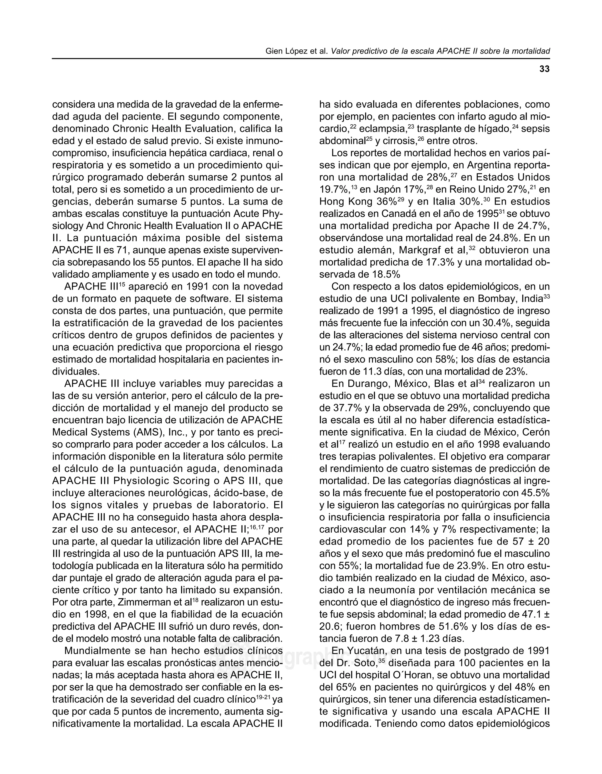 Gien López et al. Valor predictivo de la escala APACHE II sobre la mortalidad
33
edigraphic.com
sustraídode-m.e.d.i.g.r.a.p.h.i.c
cihpargidemedodabor
:rop odarobale FDP
VC ed AS, cidemihparG
arap
acidémoiB arutaretiL :cihpargideM
sustraídode-m.e.d.i.g.r.a.p.h.i.c
considera una medida de la gravedad de la enferme-
dad aguda del paciente. El segundo componente,
denominado Chronic Health Evaluation, califica la
edad y el estado de salud previo. Si existe inmuno-
compromiso, insuficiencia hepática cardiaca, renal o
respiratoria y es sometido a un procedimiento qui-
rúrgico programado deberán sumarse 2 puntos al
total, pero si es sometido a un procedimiento de ur-
gencias, deberán sumarse 5 puntos. La suma de
ambas escalas constituye la puntuación Acute Phy-
siology And Chronic Health Evaluation II o APACHE
II. La puntuación máxima posible del sistema
APACHE II es 71, aunque apenas existe superviven-
cia sobrepasando los 55 puntos. El apache II ha sido
validado ampliamente y es usado en todo el mundo.
APACHE III15
apareció en 1991 con la novedad
de un formato en paquete de software. El sistema
consta de dos partes, una puntuación, que permite
la estratificación de la gravedad de los pacientes
críticos dentro de grupos definidos de pacientes y
una ecuación predictiva que proporciona el riesgo
estimado de mortalidad hospitalaria en pacientes in-
dividuales.
APACHE III incluye variables muy parecidas a
las de su versión anterior, pero el cálculo de la pre-
dicción de mortalidad y el manejo del producto se
encuentran bajo licencia de utilización de APACHE
Medical Systems (AMS), Inc., y por tanto es preci-
so comprarlo para poder acceder a los cálculos. La
información disponible en la literatura sólo permite
el cálculo de la puntuación aguda, denominada
APACHE III Physiologic Scoring o APS III, que
incluye alteraciones neurológicas, ácido-base, de
los signos vitales y pruebas de laboratorio. El
APACHE III no ha conseguido hasta ahora despla-
zar el uso de su antecesor, el APACHE II;16,17
por
una parte, al quedar la utilización libre del APACHE
III restringida al uso de la puntuación APS III, la me-
todología publicada en la literatura sólo ha permitido
dar puntaje el grado de alteración aguda para el pa-
ciente crítico y por tanto ha limitado su expansión.
Por otra parte, Zimmerman et al18
realizaron un estu-
dio en 1998, en el que la fiabilidad de la ecuación
predictiva del APACHE III sufrió un duro revés, don-
de el modelo mostró una notable falta de calibración.
Mundialmente se han hecho estudios clínicos
para evaluar las escalas pronósticas antes mencio-
nadas; la más aceptada hasta ahora es APACHE II,
por ser la que ha demostrado ser confiable en la es-
tratificación de la severidad del cuadro clínico19-21
ya
que por cada 5 puntos de incremento, aumenta sig-
nificativamente la mortalidad. La escala APACHE II
ha sido evaluada en diferentes poblaciones, como
por ejemplo, en pacientes con infarto agudo al mio-
cardio,22
eclampsia,23
trasplante de hígado,24
sepsis
abdominal25
y cirrosis,26
entre otros.
Los reportes de mortalidad hechos en varios paí-
ses indican que por ejemplo, en Argentina reporta-
ron una mortalidad de 28%,27
en Estados Unidos
19.7%,13
en Japón 17%,28
en Reino Unido 27%,21
en
Hong Kong 36%29
y en Italia 30%.30
En estudios
realizados en Canadá en el año de 199531
se obtuvo
una mortalidad predicha por Apache II de 24.7%,
observándose una mortalidad real de 24.8%. En un
estudio alemán, Markgraf et al,32
obtuvieron una
mortalidad predicha de 17.3% y una mortalidad ob-
servada de 18.5%
Con respecto a los datos epidemiológicos, en un
estudio de una UCI polivalente en Bombay, India33
realizado de 1991 a 1995, el diagnóstico de ingreso
más frecuente fue la infección con un 30.4%, seguida
de las alteraciones del sistema nervioso central con
un 24.7%; la edad promedio fue de 46 años; predomi-
nó el sexo masculino con 58%; los días de estancia
fueron de 11.3 días, con una mortalidad de 23%.
En Durango, México, Blas et al34
realizaron un
estudio en el que se obtuvo una mortalidad predicha
de 37.7% y la observada de 29%, concluyendo que
la escala es útil al no haber diferencia estadística-
mente significativa. En la ciudad de México, Cerón
et al17
realizó un estudio en el año 1998 evaluando
tres terapias polivalentes. El objetivo era comparar
el rendimiento de cuatro sistemas de predicción de
mortalidad. De las categorías diagnósticas al ingre-
so la más frecuente fue el postoperatorio con 45.5%
y le siguieron las categorías no quirúrgicas por falla
o insuficiencia respiratoria por falla o insuficiencia
cardiovascular con 14% y 7% respectivamente; la
edad promedio de los pacientes fue de 57 ± 20
años y el sexo que más predominó fue el masculino
con 55%; la mortalidad fue de 23.9%. En otro estu-
dio también realizado en la ciudad de México, aso-
ciado a la neumonía por ventilación mecánica se
encontró que el diagnóstico de ingreso más frecuen-
te fue sepsis abdominal; la edad promedio de 47.1 ±
20.6; fueron hombres de 51.6% y los días de es-
tancia fueron de 7.8 ± 1.23 días.
En Yucatán, en una tesis de postgrado de 1991
del Dr. Soto,35
diseñada para 100 pacientes en la
UCI del hospital O´Horan, se obtuvo una mortalidad
del 65% en pacientes no quirúrgicos y del 48% en
quirúrgicos, sin tener una diferencia estadísticamen-
te significativa y usando una escala APACHE II
modificada. Teniendo como datos epidemiológicos
 