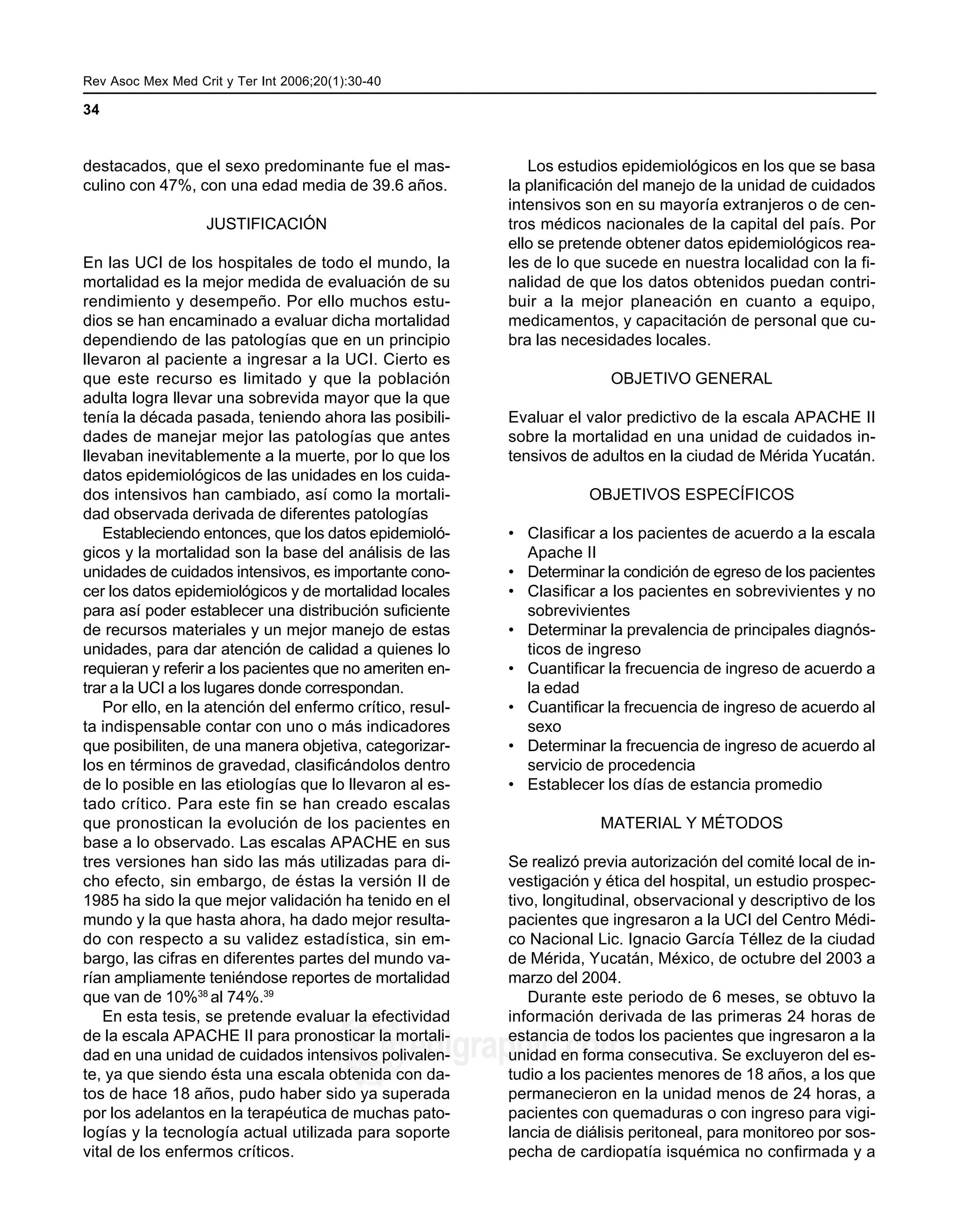 Rev Asoc Mex Med Crit y Ter Int 2006;20(1):30-40 MG
34
edigraphic.com
destacados, que el sexo predominante fue el mas-
culino con 47%, con una edad media de 39.6 años.
JUSTIFICACIÓN
En las UCI de los hospitales de todo el mundo, la
mortalidad es la mejor medida de evaluación de su
rendimiento y desempeño. Por ello muchos estu-
dios se han encaminado a evaluar dicha mortalidad
dependiendo de las patologías que en un principio
llevaron al paciente a ingresar a la UCI. Cierto es
que este recurso es limitado y que la población
adulta logra llevar una sobrevida mayor que la que
tenía la década pasada, teniendo ahora las posibili-
dades de manejar mejor las patologías que antes
llevaban inevitablemente a la muerte, por lo que los
datos epidemiológicos de las unidades en los cuida-
dos intensivos han cambiado, así como la mortali-
dad observada derivada de diferentes patologías
Estableciendo entonces, que los datos epidemioló-
gicos y la mortalidad son la base del análisis de las
unidades de cuidados intensivos, es importante cono-
cer los datos epidemiológicos y de mortalidad locales
para así poder establecer una distribución suficiente
de recursos materiales y un mejor manejo de estas
unidades, para dar atención de calidad a quienes lo
requieran y referir a los pacientes que no ameriten en-
trar a la UCI a los lugares donde correspondan.
Por ello, en la atención del enfermo crítico, resul-
ta indispensable contar con uno o más indicadores
que posibiliten, de una manera objetiva, categorizar-
los en términos de gravedad, clasificándolos dentro
de lo posible en las etiologías que lo llevaron al es-
tado crítico. Para este fin se han creado escalas
que pronostican la evolución de los pacientes en
base a lo observado. Las escalas APACHE en sus
tres versiones han sido las más utilizadas para di-
cho efecto, sin embargo, de éstas la versión II de
1985 ha sido la que mejor validación ha tenido en el
mundo y la que hasta ahora, ha dado mejor resulta-
do con respecto a su validez estadística, sin em-
bargo, las cifras en diferentes partes del mundo va-
rían ampliamente teniéndose reportes de mortalidad
que van de 10%38
al 74%.39
En esta tesis, se pretende evaluar la efectividad
de la escala APACHE II para pronosticar la mortali-
dad en una unidad de cuidados intensivos polivalen-
te, ya que siendo ésta una escala obtenida con da-
tos de hace 18 años, pudo haber sido ya superada
por los adelantos en la terapéutica de muchas pato-
logías y la tecnología actual utilizada para soporte
vital de los enfermos críticos.
Los estudios epidemiológicos en los que se basa
la planificación del manejo de la unidad de cuidados
intensivos son en su mayoría extranjeros o de cen-
tros médicos nacionales de la capital del país. Por
ello se pretende obtener datos epidemiológicos rea-
les de lo que sucede en nuestra localidad con la fi-
nalidad de que los datos obtenidos puedan contri-
buir a la mejor planeación en cuanto a equipo,
medicamentos, y capacitación de personal que cu-
bra las necesidades locales.
OBJETIVO GENERAL
Evaluar el valor predictivo de la escala APACHE II
sobre la mortalidad en una unidad de cuidados in-
tensivos de adultos en la ciudad de Mérida Yucatán.
OBJETIVOS ESPECÍFICOS
• Clasificar a los pacientes de acuerdo a la escala
Apache II
• Determinar la condición de egreso de los pacientes
• Clasificar a los pacientes en sobrevivientes y no
sobrevivientes
• Determinar la prevalencia de principales diagnós-
ticos de ingreso
• Cuantificar la frecuencia de ingreso de acuerdo a
la edad
• Cuantificar la frecuencia de ingreso de acuerdo al
sexo
• Determinar la frecuencia de ingreso de acuerdo al
servicio de procedencia
• Establecer los días de estancia promedio
MATERIAL Y MÉTODOS
Se realizó previa autorización del comité local de in-
vestigación y ética del hospital, un estudio prospec-
tivo, longitudinal, observacional y descriptivo de los
pacientes que ingresaron a la UCI del Centro Médi-
co Nacional Lic. Ignacio García Téllez de la ciudad
de Mérida, Yucatán, México, de octubre del 2003 a
marzo del 2004.
Durante este periodo de 6 meses, se obtuvo la
información derivada de las primeras 24 horas de
estancia de todos los pacientes que ingresaron a la
unidad en forma consecutiva. Se excluyeron del es-
tudio a los pacientes menores de 18 años, a los que
permanecieron en la unidad menos de 24 horas, a
pacientes con quemaduras o con ingreso para vigi-
lancia de diálisis peritoneal, para monitoreo por sos-
pecha de cardiopatía isquémica no confirmada y a
 