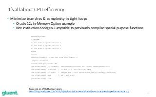 17
• Minimize branches & complexity in tight loops
• Oracle 12c In-Memory Option example
• Not instruction codegen. Jumptable to previously compiled special purpose functions
It’s all about CPU-efficiency
generate pcodes
3 opcodes
0: new order 0 opcode 646 cost 2
1: new order 1 opcode 646 cost 2
2: new order 2 opcode 646 cost 2
PCODE
------
version: PCODE1.0, flags: 0x0 size: 280, numbvs: 2
expeal: 0xcc16440
consts: 0x1b proj-pcode: 0x0
[0x7f114c13d658] [== constant] Filt0xffffffffffffffff BV1 = Col0, 0x3fbfaf2280(len=2)
[0x7f114c13d688] [branch if ] if (BV1 == 0) goto 0x7f114c13d708
[0x7f114c13d6a8] [>= and <= ] Filt0x1 BV2 = Col2, 0x3fbfaf1fc8(len=2), 0x3fbfaf1e30(len=3)
[0x7f114c13d6e8] [and ] BV1 = BV1 & BV2
[0x7f114c13d708] [end]
More info on CPU-efficiency topics:
http://blog.tanelpoder.com/2015/08/09/ram-is-the-new-disk-and-how-to-measure-its-performance-part-1/
 